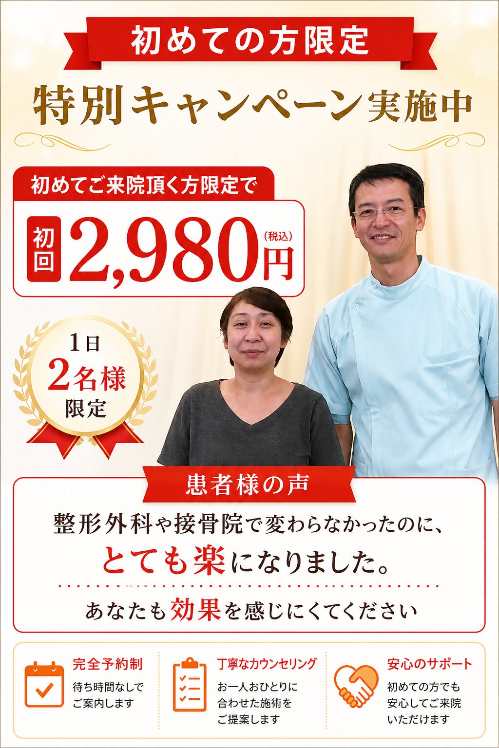 初めての方限定特別キャンペーン実施中　初めてご来院頂く方限定で初回2980円　1日２名様限定　患者様の声　整形外科や接骨院で変わらなかったのに、とても楽になりました。あなたも効果を感じにくてください