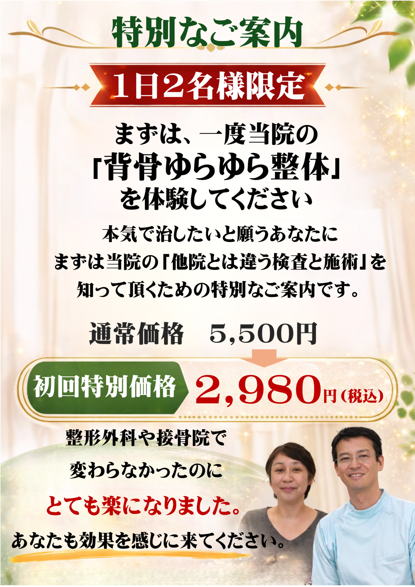 【特別なご案内】  【1日2名様限定】まずは一度、当院の「背骨ゆらゆら整体」を体験してください  本気で治したいと願うあなたに、まずは当院の「他とは違う検査と施術」を知っていただくための特別なご案内です。  初回特別価格：2,980円（税込）  （通常初回：5,500円：約15分）  ※現在、ご予約が大変混み合っております。お一人おひとりのお身体を精密にみるため、1日2名様までとさせていただいております。あらかじめご了承ください。