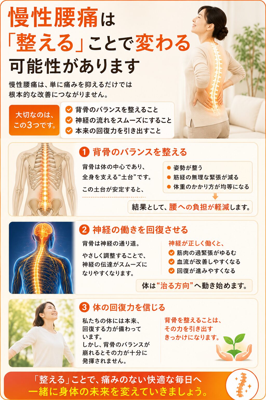 慢性腰痛は「整える」ことで変わる可能性があります  慢性腰痛は、
単に痛みを抑えるだけでは根本的な改善につながりません。  大切なのは、  ✔ 背骨のバランスを整えること
✔ 神経の流れをスムーズにすること
✔ 本来の回復力を引き出すこと  この3つです。   ① 背骨のバランスを整える  背骨は体の中心であり、
全身を支える“土台”です。  この土台が安定すると、  ・姿勢が整う
・筋肉の無理な緊張が減る
・体重のかかり方が均等になる  結果として、腰への負担が軽減します。   ② 神経の働きを回復させる  背骨は神経の通り道。  やさしく調整することで、
神経の伝達がスムーズになりやすくなります。  神経が正しく働くと、  ✔ 筋肉の過緊張がゆるむ
✔ 血流が改善しやすくなる
✔ 回復が進みやすくなる  体は“治る方向”へ動き始めます。   ③ 体の回復力を信じる  私たちの体には本来、
回復する力が備わっています。  しかし、背骨のバランスが崩れると
その力が十分に発揮されません。  背骨を整えることは、
その力を引き出すきっかけになります。