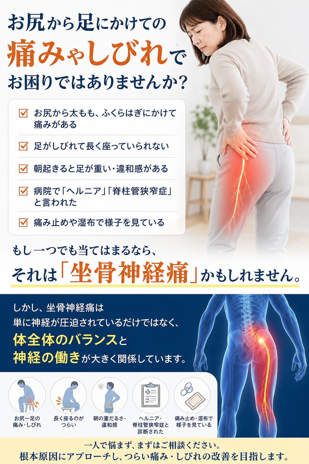 お尻から足にかけての痛みやしびれでお困りではありませんか？ ✔ お尻から太もも、ふくらはぎにかけて痛みがある ✔ 足がしびれて長く座っていられない ✔ 朝起きると足が重い・違和感がある ✔ 病院で「ヘルニア」「脊柱管狭窄症」と言われた ✔ 痛み止めや湿布で様子を見ている もし一つでも当てはまるなら、 それは「坐骨神経痛」かもしれません。 しかし、坐骨神経痛は単に神経が圧迫されているだけではなく、 体全体のバランスと神経の働きが大きく関係しています。