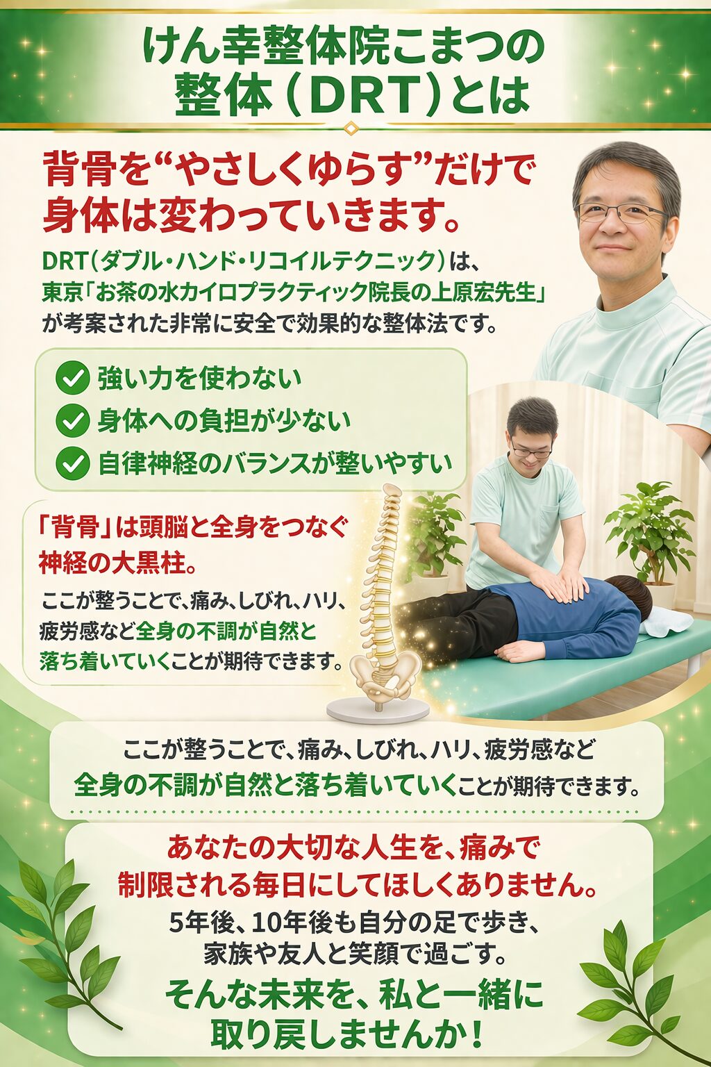 けん幸整体院こまつの整体（ＤＲＴ）とは  背骨を“やさしくゆらす”だけで、身体は変わっていきます。  DRT（ダブルハンド・リコイル・テクニック）は、東京お茶の水カイロプラクティック院長・上原宏先生が考案した、非常に安全で効果的な整体法です。  ✔ 強い力を使わない
✔ 身体への負担が少ない
✔ 自律神経のバランスが整いやすい  「背骨」は、脳と全身をつなぐ 神経の大黒柱。
ここが整うことで、痛み・しびれ・ハリ・疲労感など、全身の不調が自然と落ち着いていくことが期待できます。