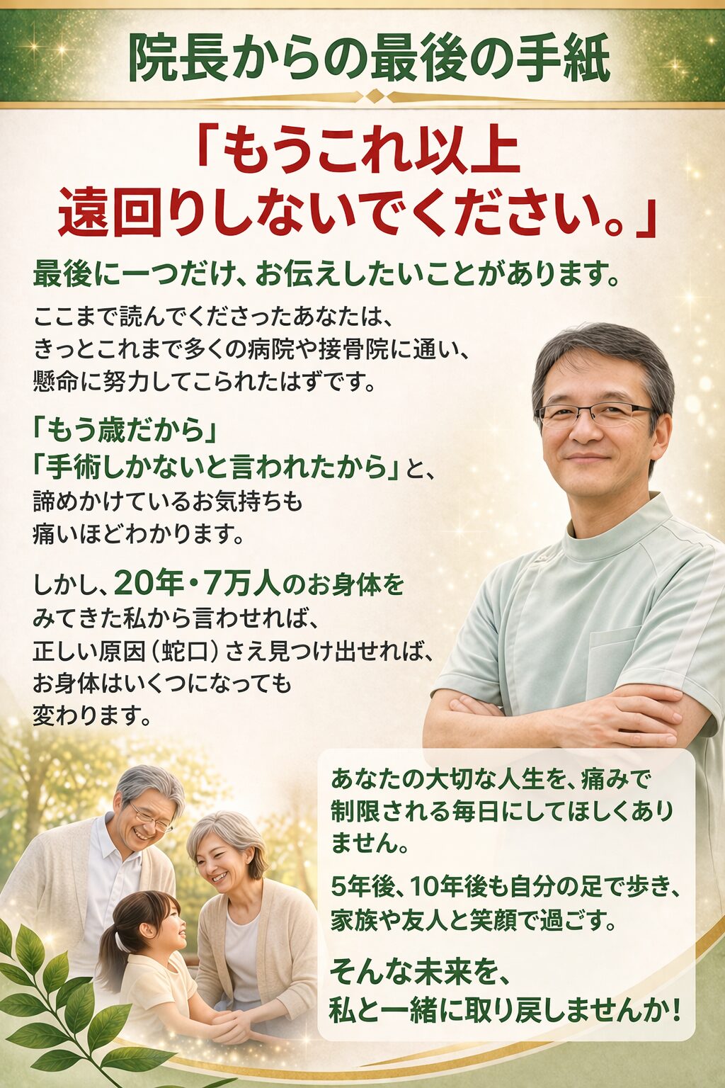 院長から最後の手紙（追伸）  「もう、これ以上遠回りをしないでください」  最後に一つだけ、お伝えしたいことがあります。 ここまで読んでくださったあなたは、きっとこれまで多くの病院や接骨院に通い、人一倍努力してこられたはずです。  「もう歳だから」「手術しかないと言われたから」と諦めかけるお気持ちも、痛いほどわかります。しかし、20年・7万人のお身体をみてきた私から言わせれば、正しい原因（蛇口）さえ見つけ出せれば、お身体はいくつになっても変わることができます。  あなたの大切な人生を、痛みで制限される毎日にしてほしくありません。 5年後、10年後も自分の足で元気に歩き、家族や友人と笑顔で過ごす。そんな未来を、私と一緒に取り戻しませんか？  勇気を出して踏み出したその一歩を、私は全力で受け止めます。