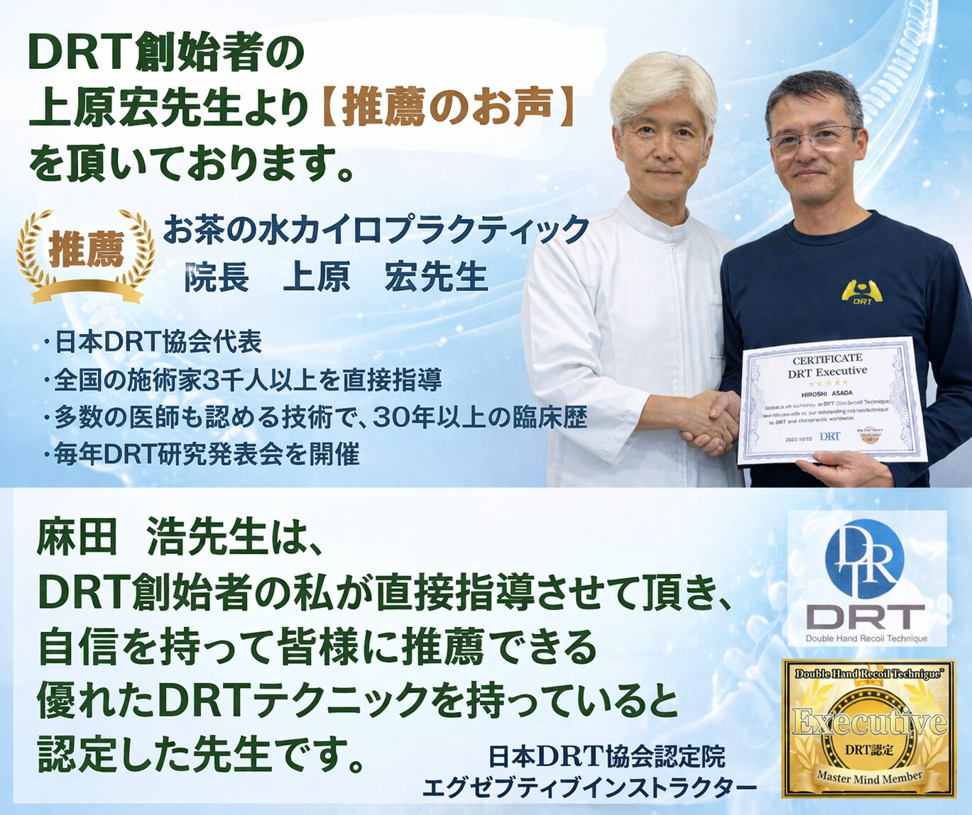 医師も認める技術の提唱者、上原宏先生より推薦のお声を頂いております。
お茶の水カイロプラクティック院長　上原　宏先生  「麻田　浩先生は、DRT創始者の私が直接指導させて頂き、自信を持って皆様に推薦できる優れたDRTテクニックを持っていると認定した先生です。」  上原　宏先生のご紹介  お茶の水カイロプラクティック院長
DRT創始者（ダブルハンドリコイルテクニック）
日本DRT協会代表
全国30,000名以上が学ぶ施術者の講師
1,000名以上のDRT認定インストラクターを定期的に指導
多数の医師も認める技術で、30年以上の臨床歴
毎年DRT研究発表会を開催