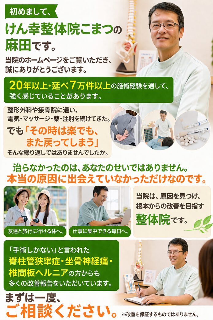 初めまして、けん幸整体院こまつの麻田です。  当院のホームページをご覧いただき、誠にありがとうございます。  20年以上・延べ7万件以上の施術経験を通して、強く感じていることがあります。  整形外科や接骨院に通い、
電気・マッサージ・薬・注射を続けてきた。
でも「その時は楽でも、また戻ってしまう」
そんな繰り返しではありませんでしたか。  治らなかったのは、あなたのせいではありません。
本当の原因に出会えていなかっただけなのです。  友達と旅行に行ける体へ。  仕事に集中できる毎日へ。  当院は、原因を見つけ、根本からの改善を目指す整体院です。  「手術しかない」と言われた
脊柱管狭窄症・坐骨神経痛・椎間板ヘルニアの方からも多くの改善報告をいただいています。  まずは一度、ご相談ください。
※改善を保証するものではありません。