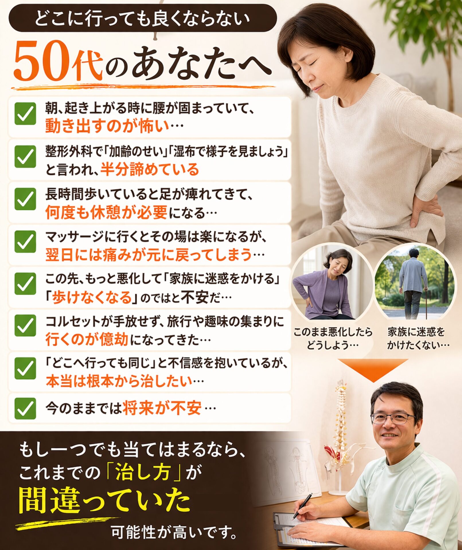 どこに行っても良くならない50代のあなたへ  朝、起き上がる時に腰が固まっていて、動き出すのが怖い…
整形外科で「加齢のせい」「湿布で様子を見ましょう」と言われ、半分諦めている  長時間歩いていると足が痺れてきて、何度も休憩が必要になる…  マッサージに行くとその場は楽になるが、翌日には痛みが元に戻ってしまう…  この先、もっと悪化して「家族に迷惑をかける」「歩けなくなる」のではと不安だ…
コルセットが手放せず、旅行や趣味の集まりに行くのが億劫になってきた…
「どこへ行っても同じ」と不信感を抱いているが、本当は根本から治したい…
今のままでは将来が不安…  「もし一つでも当てはまるなら、これまでの『治し方』が間違っていた可能性が高いです。」