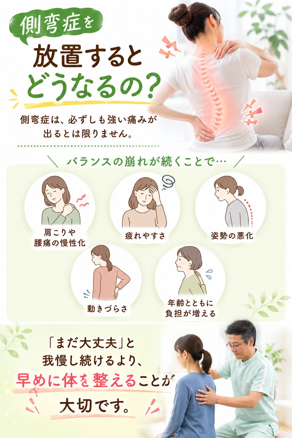 側弯症を放置するとどうなるの？  側弯症は、必ずしも強い痛みが出るとは限りません。  しかし、バランスの崩れが続くことで、  ・肩こりや腰痛の慢性化
・疲れやすさ
・姿勢の悪化
・動きづらさ
・年齢とともに負担が増える  などにつながる場合があります。  「まだ大丈夫」と我慢し続けるより、
早めに体を整えていくことが大切です。