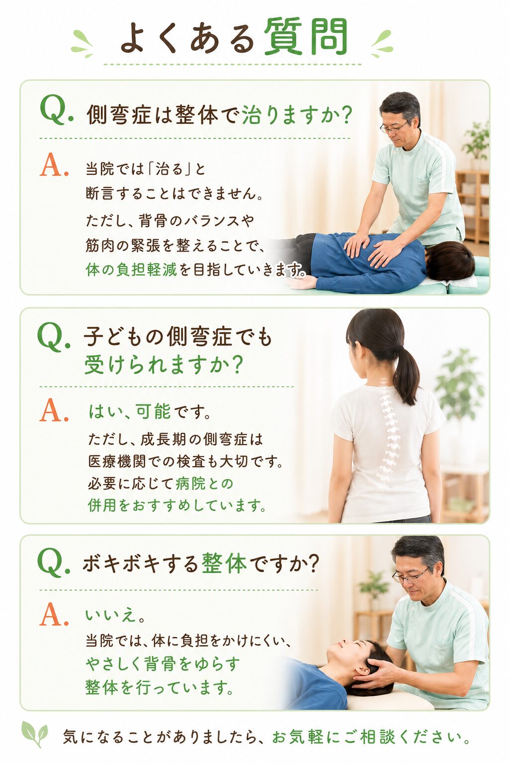 よくある質問
Q. 側弯症は整体で治りますか？  当院では「治る」と断言することはできません。  ただし、背骨のバランスや筋肉の緊張を整えることで、
体の負担軽減を目指していきます。  Q. 子どもの側弯症でも受けられますか？  はい、可能です。  ただし、成長期の側弯症は医療機関での検査も大切です。
必要に応じて病院との併用をおすすめしています。  Q. ボキボキする整体ですか？  いいえ。  当院では、体に負担をかけにくい、
やさしく背骨をゆらす整体を行っています。
