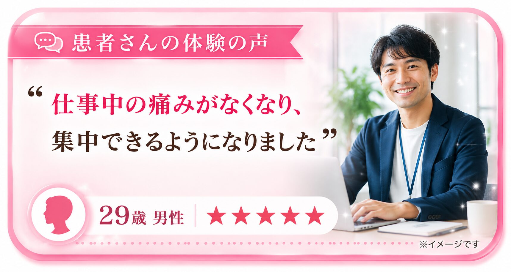 患者さんの体験の声「仕事中の痛みがなくなり、集中できるようになりました」— 29歳 男性 ★★★★★
