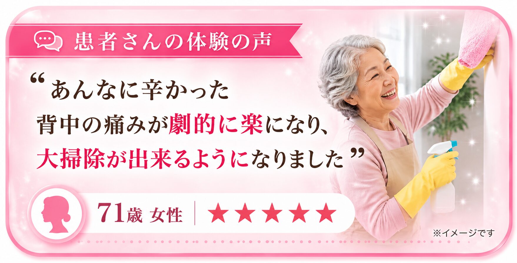 患者さんの体験の声 ■「あんなに辛かった背中の痛みが劇的に楽になり、大掃除が出来るようになりました」— 71歳 女性 ★★★★★