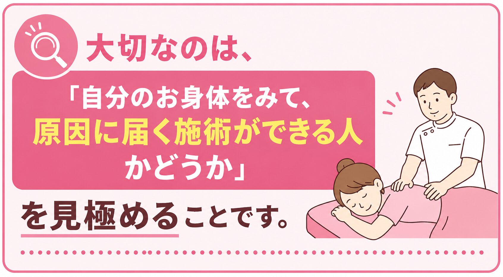 大切なのは、「自分のお身体をみて、原因に届く施術ができる人かどうか」を見極めることです。