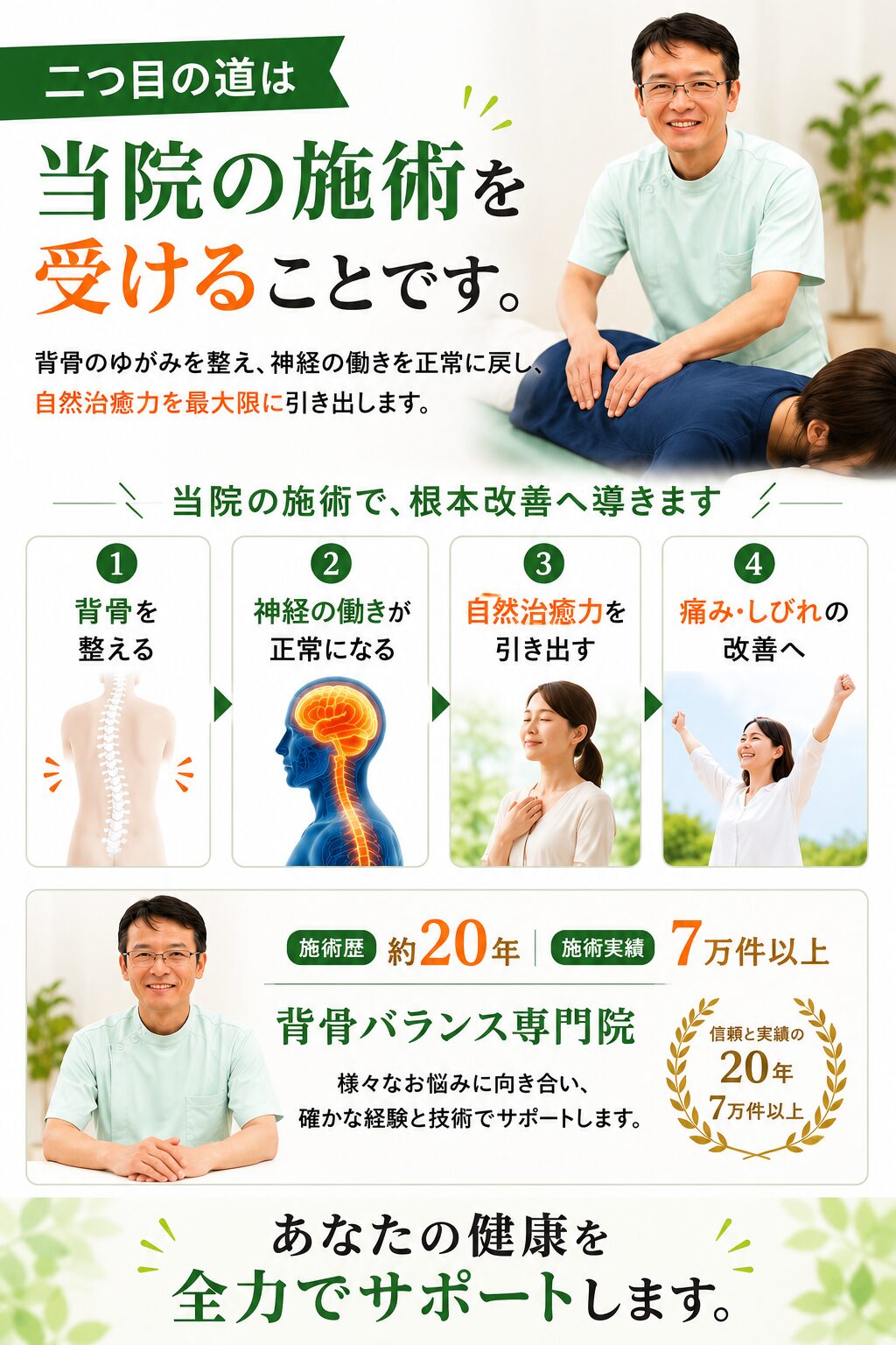 
■　二つ目の道は「当院の施術を受ける」ことです。  　当院で、「背骨のゆがみを改善」し、脳からの「神経伝達を正常にする」ことで、「自然治癒力を最大限」に発揮し、痛みやしびれの「根本改善」を目指すことです。（DRT整体）  背骨は、お身体の中心となる柱です。背骨のバランスを良くすることは、実はとても大切なことですが、多くの方はこの大切なことを知りません。  私は、約２０年、７万件以上の様々なお悩みの方と向き合い、多くの施術方法を学んできた経験・知識から、【背骨バランス】が重要なことは実感しており、当院の施術を自信を持ってご提案しております。  あなたの健康を回復、維持していくための大切なポイントや秘訣をお伝えし、生涯の　健康を共に築くパートナーとして、全力でサポートさせていただきます。