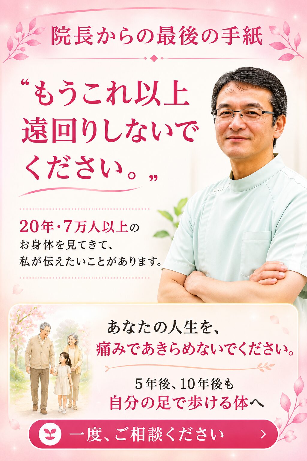 院長から最後の手紙(追伸) 「もう、これ以上遠回りをしないでください」 最後に一つだけ、お伝えしたいことがあります。 ここまで読んでくださったあなたは、きっとこれまで多くの病院や接骨院に通い、人一倍努力してこられたはずです。 「もう歳だから」「手術しかないと言われたから」と諦めかけるお気持ちも、痛いほどわかります。しかし、20年・7万人のお身体をみてきた私から言わせれば、正しい原因(蛇口)さえ見つけ出せれば、お身体はいくつになっても変わることができます。 あなたの大切な人生を、痛みで制限される毎日にしてほしくありません。 5年後、10年後も自分の足で元気に歩き、家族や友人と笑顔で過ごす。そんな未来を、私と一緒に取り戻しませんか? 勇気を出して踏み出したその一歩を、私は全力で受け止めます。