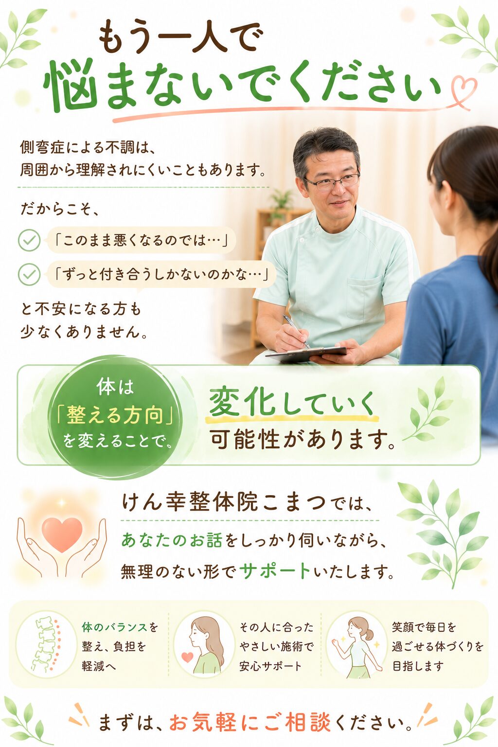 もう一人で悩まないでください  側弯症による不調は、
周囲から理解されにくいこともあります。  だからこそ、  「このまま悪くなるのでは…」
「ずっと付き合うしかないのかな…」  と不安になる方も少なくありません。  しかし、体は“整える方向”を変えることで、
変化していく可能性があります。  けん幸整体院こまつでは、
あなたのお話をしっかり伺いながら、
無理のない形でサポートいたします。