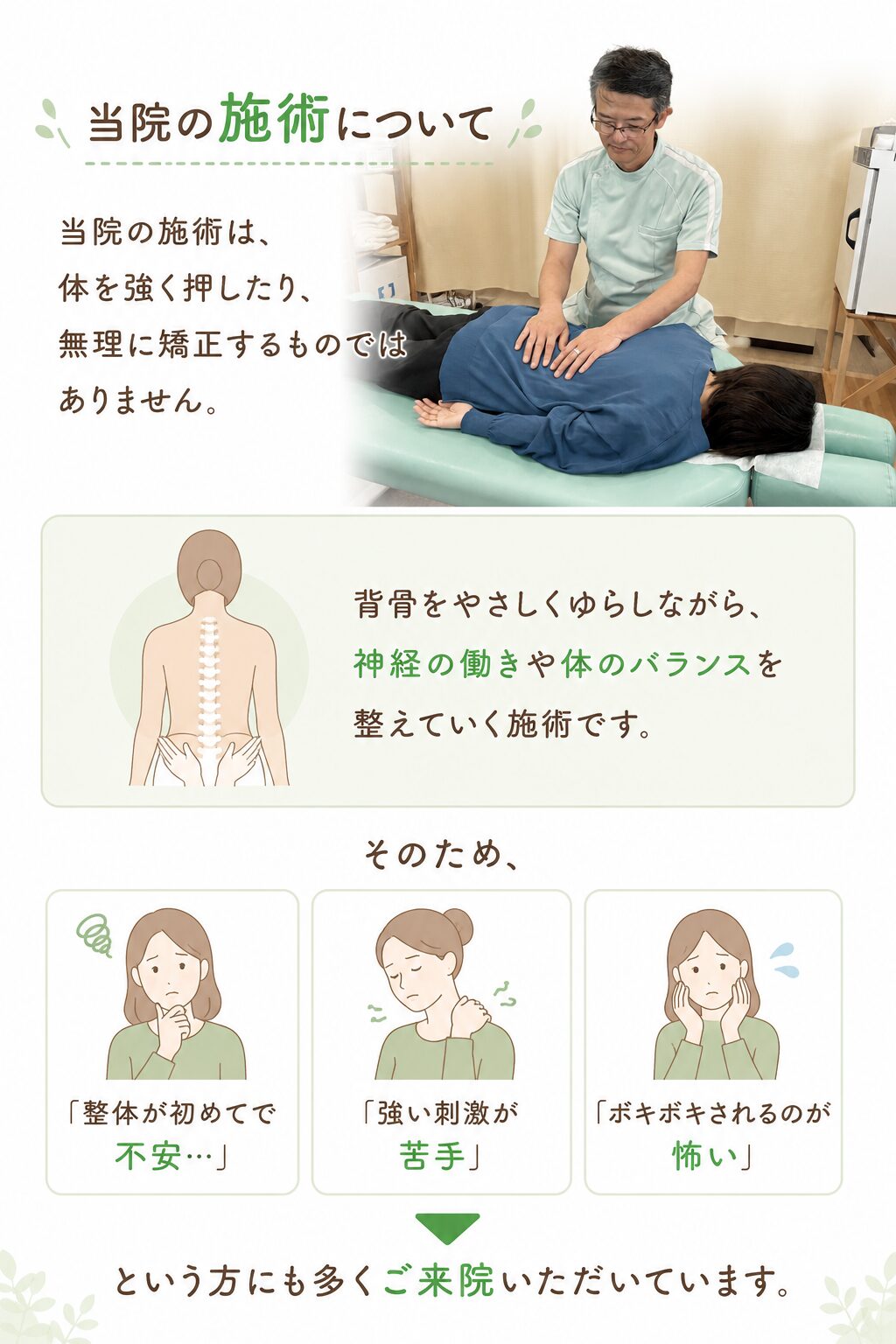 当院の施術について  当院の施術は、
体を強く押したり、無理に矯正するものではありません。  背骨をやさしくゆらしながら、
神経の働きや体のバランスを整えていく施術です。  そのため、  ・「整体が初めてで不安…」
・「強い刺激が苦手」
・「ボキボキされるのが怖い」  という方にも多くご来院いただいています。