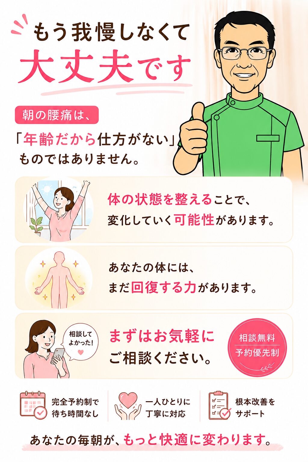 もう我慢しなくて大丈夫です 朝の腰痛は、 「年齢だから仕方がない」ものではありません。 体の状態を整えることで、 変化していく可能性があります。 あなたの体には、 まだ回復する力があります。 まずはお気軽にご相談ください。