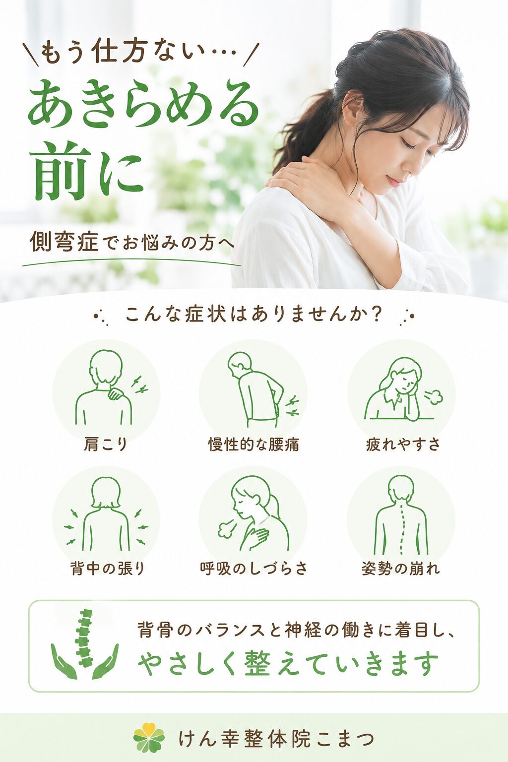 「もう仕方ない…」とあきらめる前に 「背中が曲がっている気がする…」 「左右の肩の高さが違う」 「長時間立っていると腰や背中がつらい」 「病院で側弯症と言われたけど、どうしたらいいかわからない」 このようなお悩みはありませんか？ 側弯症は、単に“背骨が曲がっている”だけではなく、 体全体のバランスが崩れ、筋肉や神経に負担がかかりやすくなる状態です。 その結果、 ・肩こり ・慢性的な腰痛 ・疲れやすさ ・背中の張り ・呼吸のしづらさ ・姿勢の崩れ などにつながることもあります。 けん幸整体院こまつでは、 「背骨全体のバランス」と「神経の働き」に着目し、 やさしく整えていく施術を行っています。