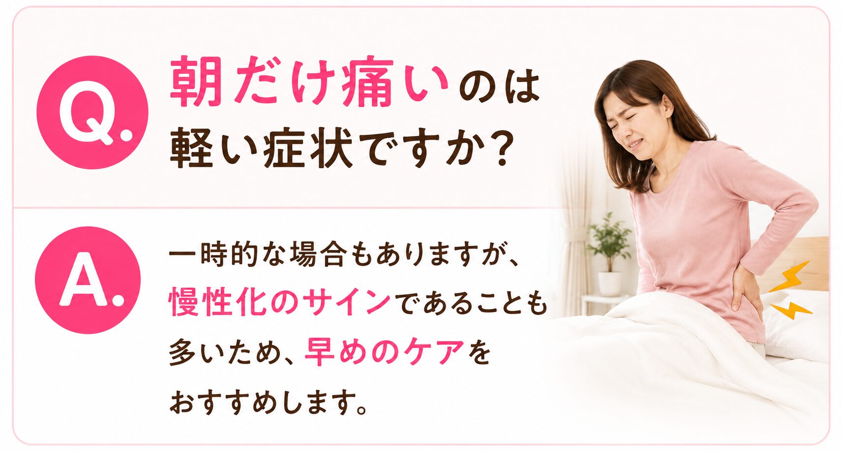 Q. 朝だけ痛いのは軽い症状ですか？ 一時的な場合もありますが、 慢性化のサインであることも多いため、 早めのケアをおすすめします。