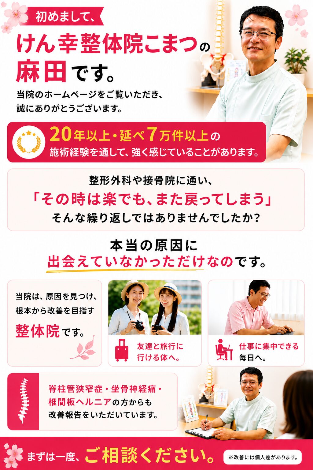 当院のホームページをご覧いただき、誠にありがとうございます。 20年以上・延べ7万件以上の施術経験を通して、強く感じていることがあります。
こんな経験はありませんか?
整形外科や接骨院に通い、
電気・マッサージ・薬・注射を続けてきた。
でも「その時は楽でも、また戻ってしまう」
そんな繰り返しではありませんでしたか。 良くならなかったのはあなたのせいではありません。
本当の原因に出会えていなかっただけなのです。 当院は、原因を見つけ、根本からの改善を目指す整体院です。 当院だから出来ること
「手術しかない」と言われた
脊柱管狭窄症・坐骨神経痛・椎間板ヘルニアの方からも多くの喜びの声をいただいています。 まずは一度、ご相談ください。
※改善を保証するものではありません。