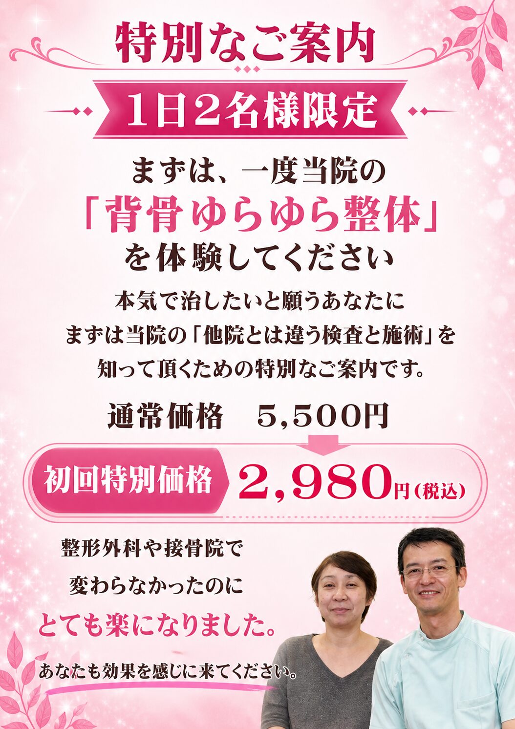 【特別なご案内】  【1日2名様限定】まずは一度、当院の「背骨ゆらゆら整体」を体験してください  本気で治したいと願うあなたに、まずは当院の「他とは違う検査と施術」を知っていただくための特別なご案内です。  初回特別価格：2,980円（税込）  （通常初回：5,500円：約15分）  ※現在、ご予約が大変混み合っております。お一人おひとりのお身体を精密にみるため、1日2名様までとさせていただいております。あらかじめご了承ください。