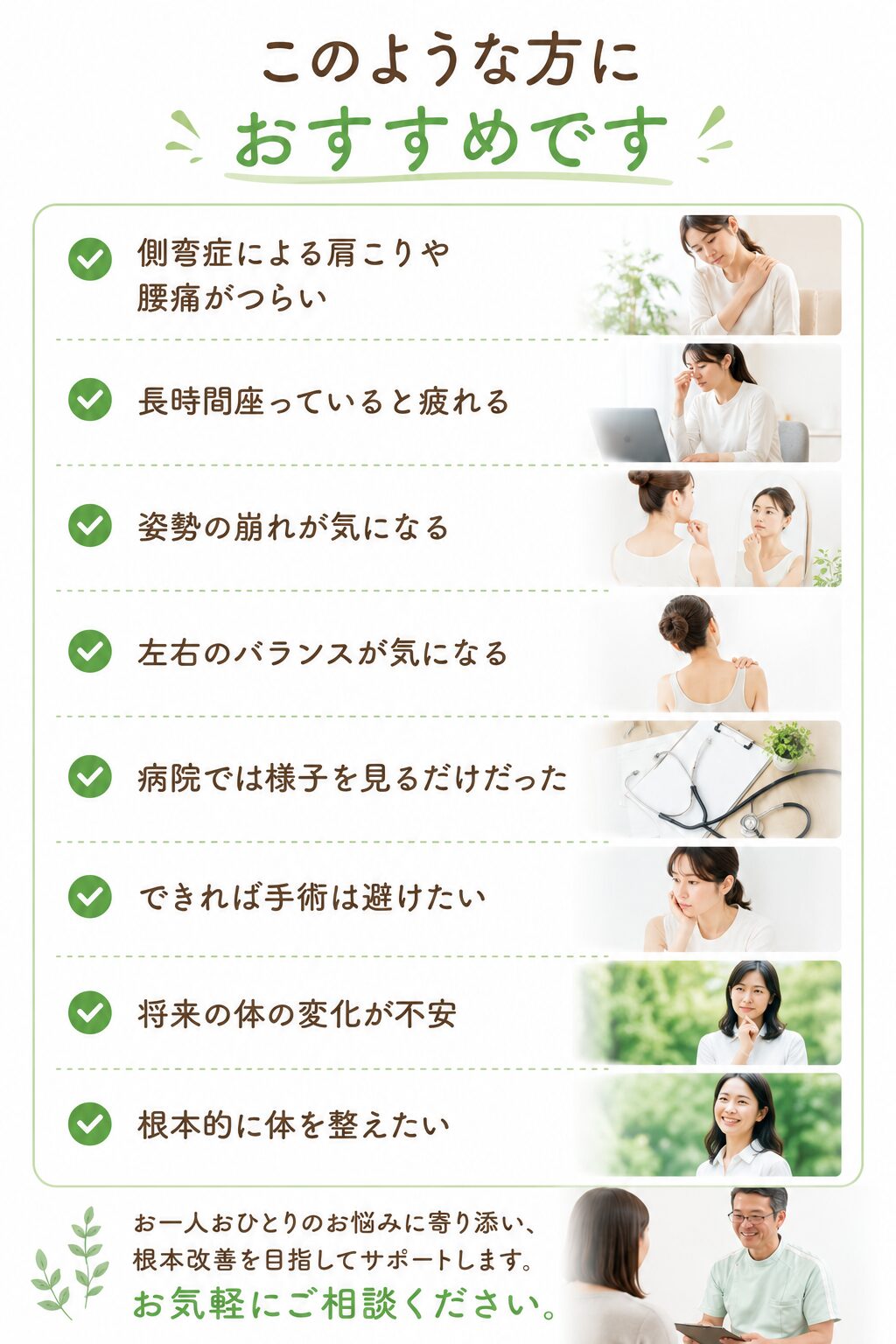 このような方におすすめです  ✔ 側弯症による肩こりや腰痛がつらい
✔ 長時間座っていると疲れる
✔ 姿勢の崩れが気になる
✔ 左右のバランスが気になる
✔ 病院では様子を見るだけだった
✔ できれば手術は避けたい
✔ 将来の体の変化が不安
✔ 根本的に体を整えたい