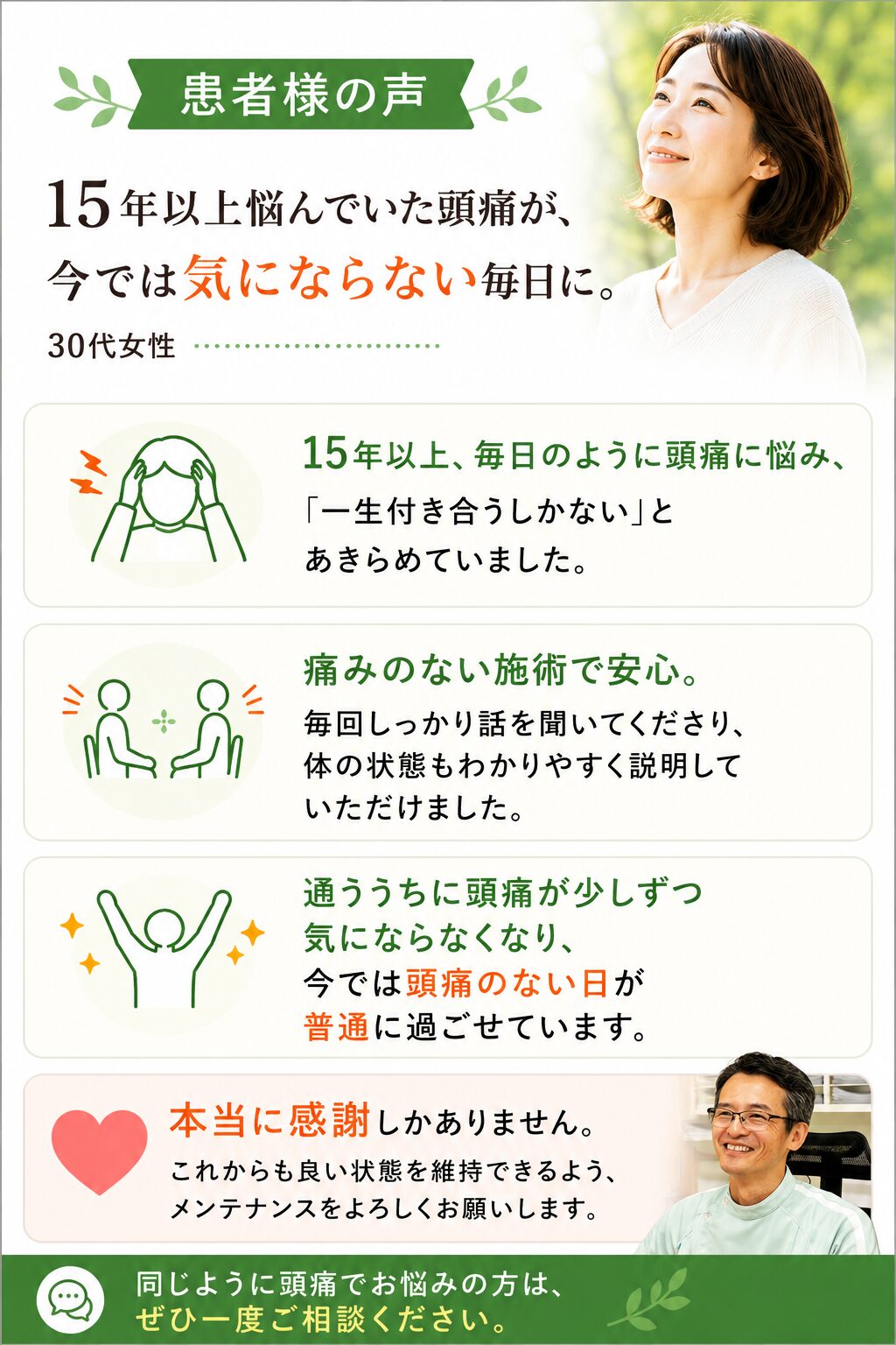 私は15年以上、毎日のように頭痛に悩まされていました。ひどい時は仕事や家事にも集中できず、「もうこの頭痛とは一生付き合っていくしかないのかな」と半ばあきらめていました。  そんな時にけん幸整体院こまつを知り、施術を受けてみることにしました。施術は痛みもなく、とても安心して受けることができました。毎回しっかり話を聞いてくださり、自分の体の状態もわかりやすく説明していただけたので、不安なく通うことができました。  通院を続けるうちに、長年当たり前だった頭痛が少しずつ気にならなくなり、今では頭痛のない日が普通に過ごせるようになりました。本当に感謝しかありません。これからも良い状態を維持できるよう、メンテナンスをよろしくお願いします。