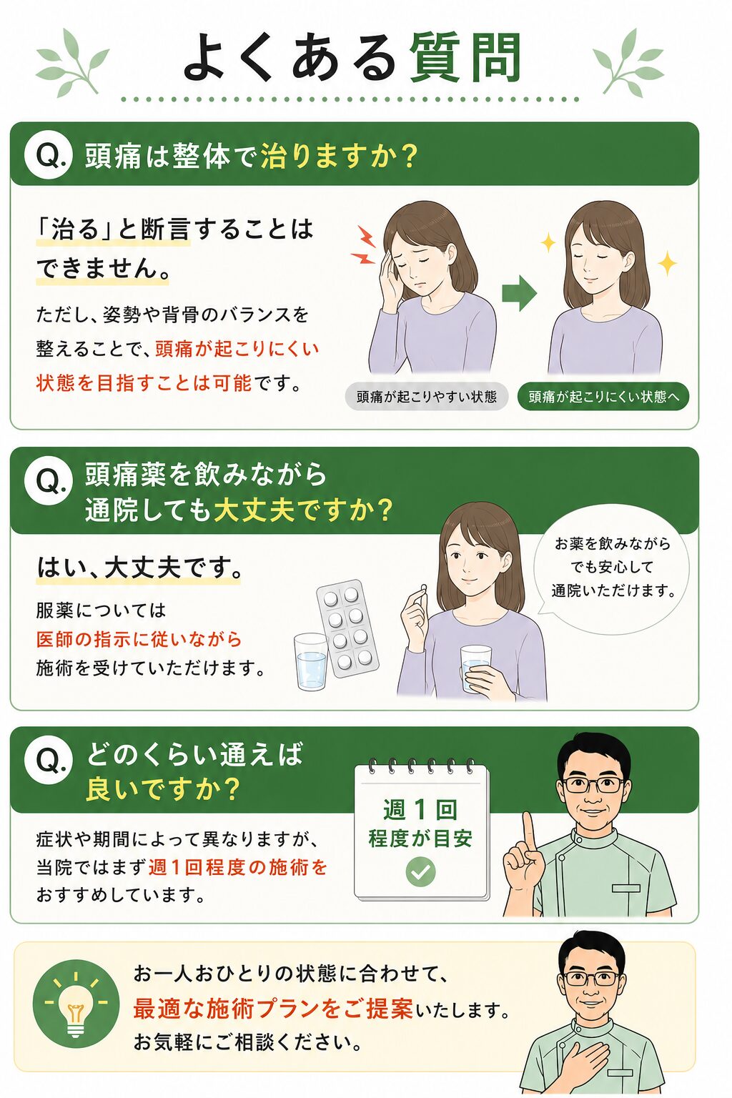 よくある質問
Q. 頭痛は整体で治りますか？  「治る」と断言することはできません。  ただし、姿勢や背骨のバランスを整えることで、頭痛が起こりにくい状態を目指すことは可能です。  Q. 頭痛薬を飲みながら通院しても大丈夫ですか？  はい、大丈夫です。  服薬については医師の指示に従いながら施術を受けていただけます。  Q. どのくらい通えば良いですか？  症状や期間によって異なりますが、当院ではまず週1回程度の施術をおすすめしています。
