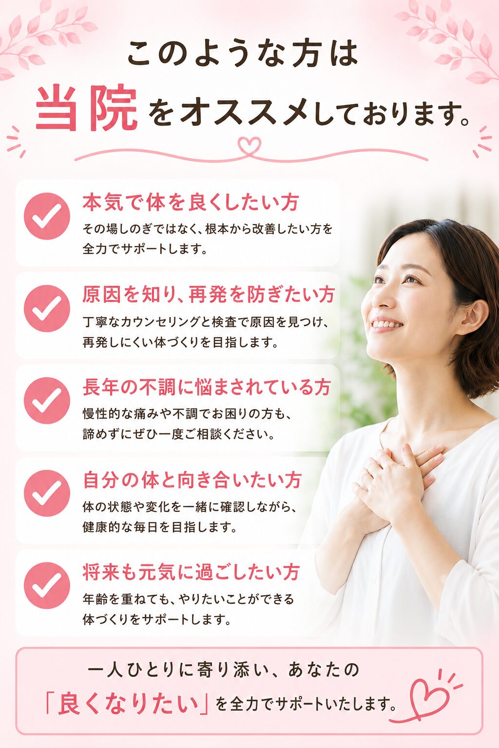このような方は当院をおすすめしています。
つらい痛みやしびれを本気で治したい方
一時的な緩和ではなく根本的な改善を目指している方
注射や薬では効果がなかった方
病院や接骨院で改善が見られなかった方
手術を避けたい方
将来の健康に不安を感じている方
ギックリ腰・腰痛を繰り返したくない方
お身体を良い状態で維持したい方  上記に1つでも該当する方は、ぜひ当院の施術をご検討ください。