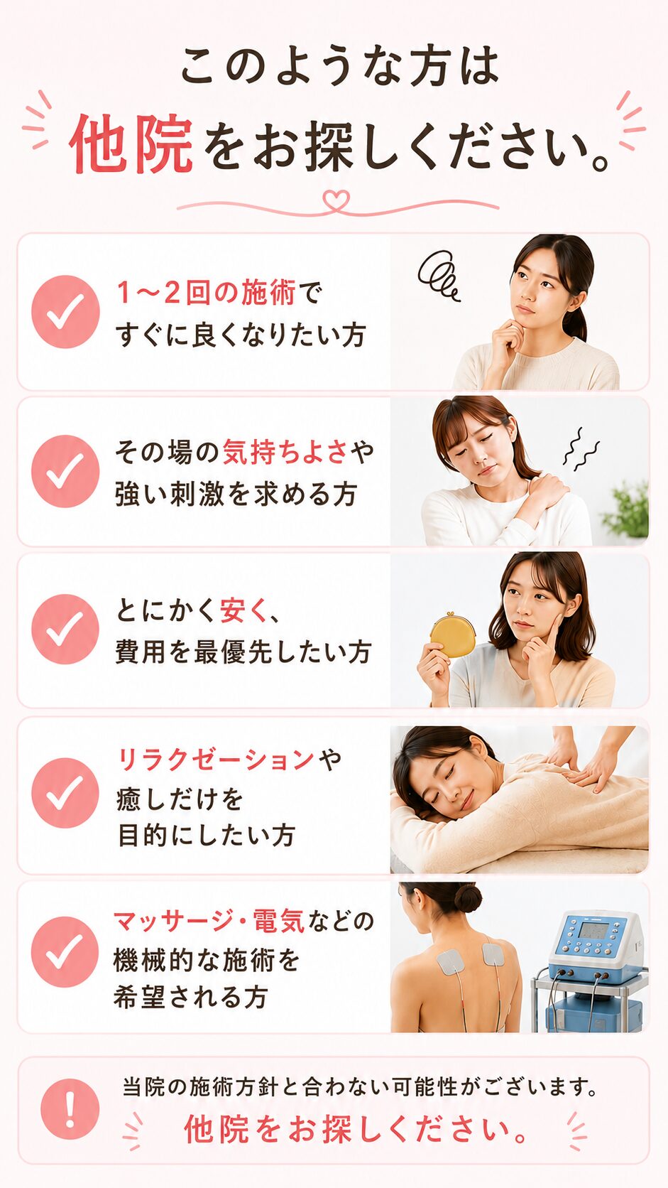 このような方は他院をお探しください。
1・２回での改善を希望される方
一時的改善で良い方
費用が掛からない所を探している方
「癒し」や「リラックス」を求めている方
強い指圧や電気療法、マッサージを求めている方  上記に１つでも該当する方は、当院ではご期待に添えない可能性がございます。他院をお探しください。