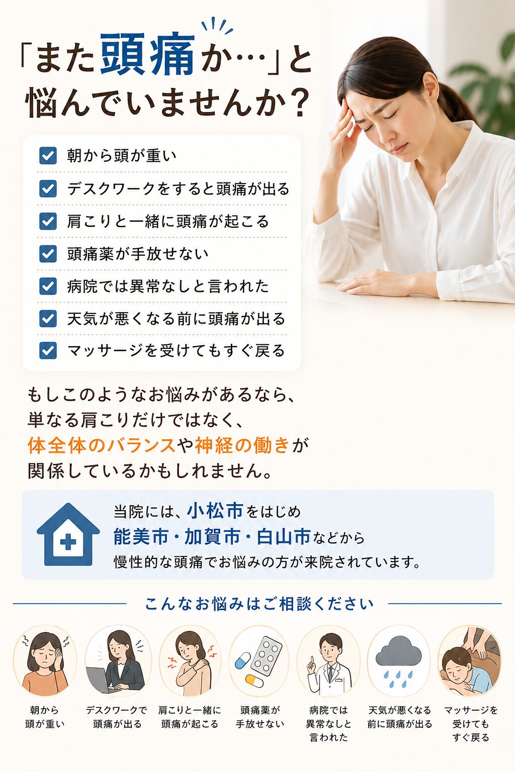 「また頭痛か…」と悩んでいませんか？
朝から頭が重い
デスクワークをすると頭痛が出る
肩こりと一緒に頭痛が起こる
頭痛薬が手放せない
病院では異常なしと言われた
天気が悪くなる前に頭痛が出る
マッサージを受けてもすぐ戻る  もしこのようなお悩みがあるなら、単なる肩こりだけではなく、体全体のバランスや神経の働きが関係しているかもしれません。  当院には、小松市をはじめ能美市・加賀市・白山市などから慢性的な頭痛でお悩みの方が来院されています。