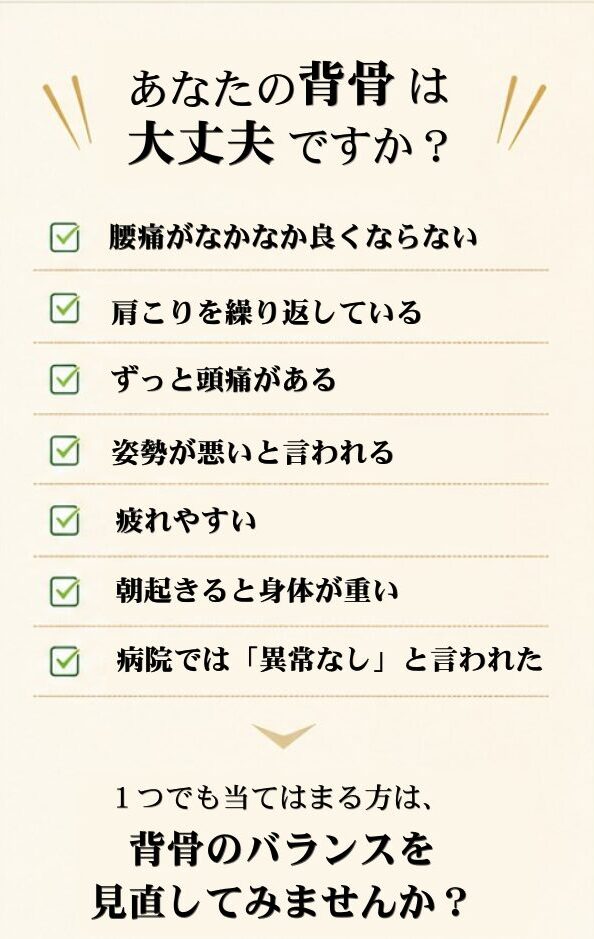 あなたの背骨は大丈夫ですか？腰痛がなかなか良くならない。肩こりを繰り返している。ずっと頭痛がある。姿勢が悪いと言われる。疲れやすい。朝起きると身体が重い。病院では異常なしと言われた。１つでも当てはまる方は背骨のバランスを見直してみませんか？
