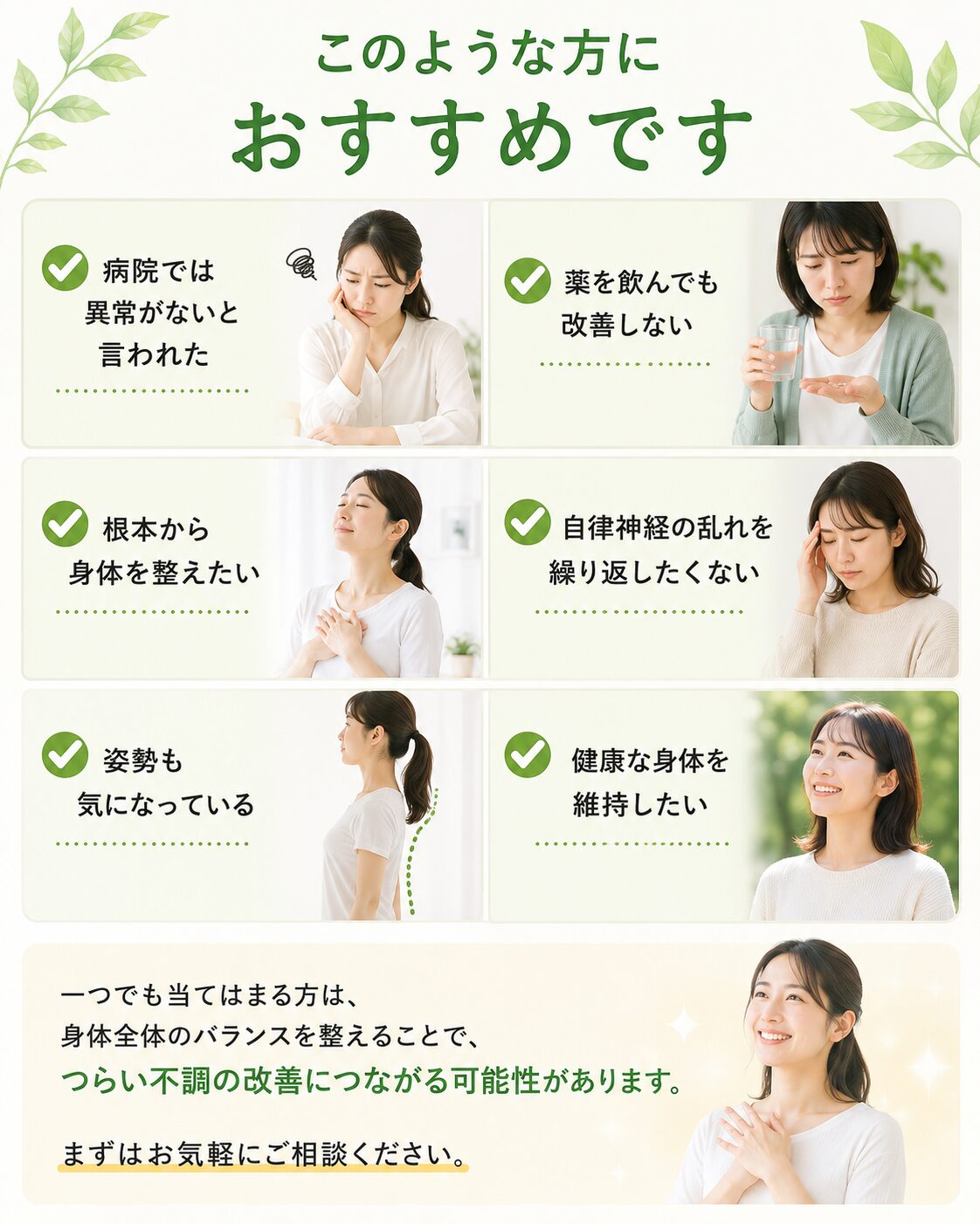 このような方におすすめです  ✔ 病院では異常がないと言われた  ✔ 薬を飲んでも改善しない  ✔ 根本から身体を整えたい  ✔ 自律神経の乱れを繰り返したくない  ✔ 姿勢も気になっている  ✔ 健康な身体を維持したい