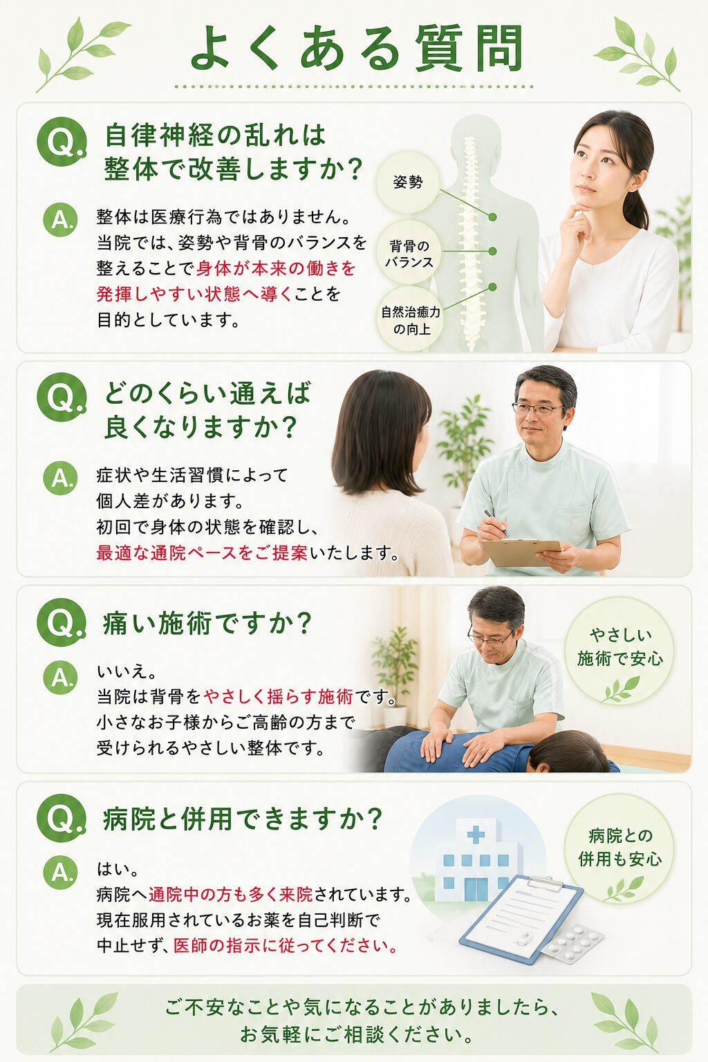 よくある質問  Q. 自律神経の乱れは整体で改善しますか？  整体は医療行為ではありません。  当院では、姿勢や背骨のバランスを整えることで身体が本来の働きを発揮しやすい状態へ導くことを目的としています。  ⸻  Q. どのくらい通えば良くなりますか？  症状や生活習慣によって個人差があります。  初回で身体の状態を確認し、最適な通院ペースをご提案いたします。  ⸻  Q. 痛い施術ですか？  いいえ。  当院は背骨をやさしく揺らす施術です。  小さなお子様からご高齢の方まで受けられるやさしい整体です。  ⸻  Q. 病院と併用できますか？  はい。  病院へ通院中の方も多く来院されています。  現在服用されているお薬を自己判断で中止せず、医師の指示に従ってください。