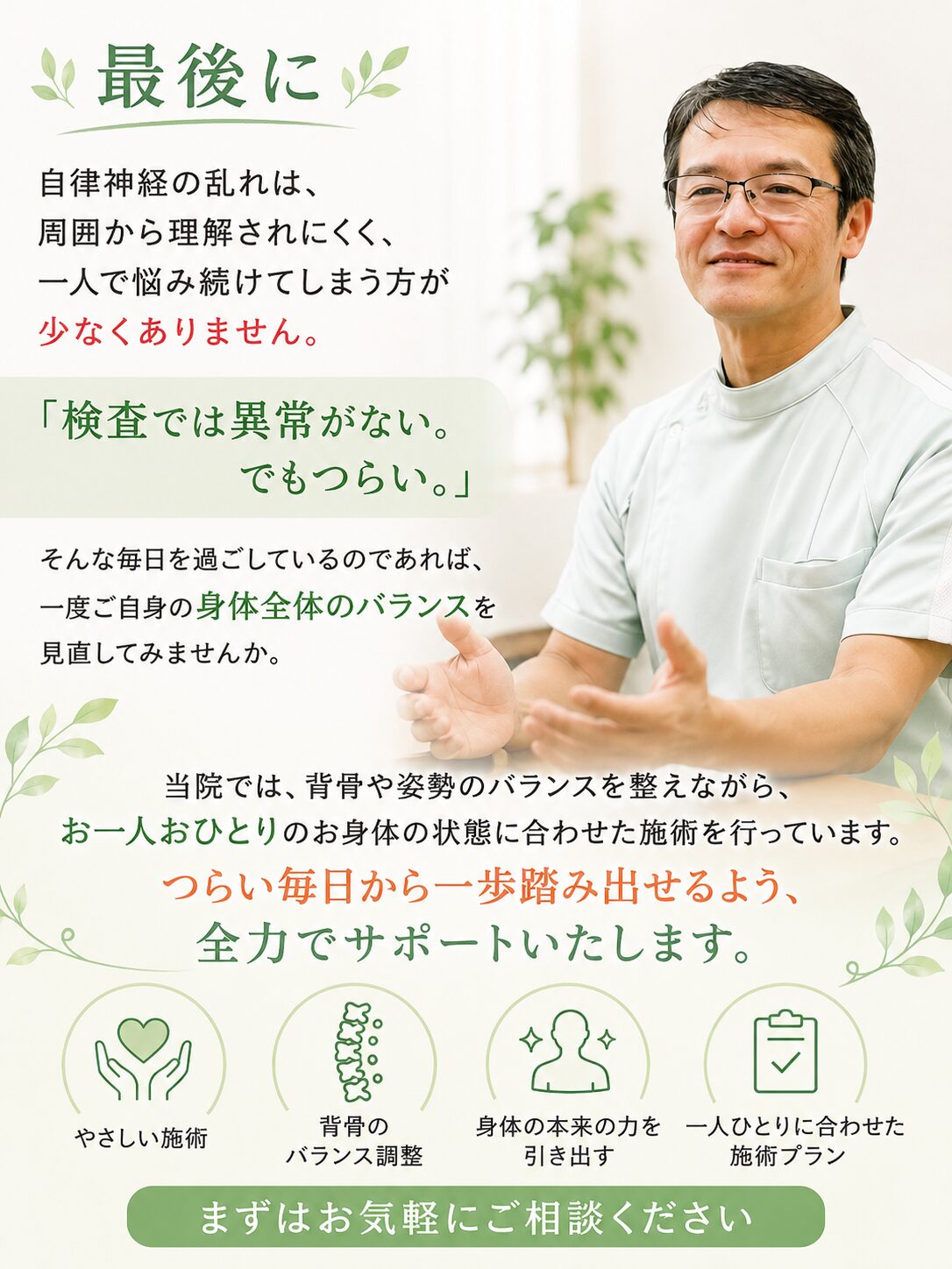 最後に  自律神経の乱れは、周囲から理解されにくく、一人で悩み続けてしまう方が少なくありません。  「検査では異常がない。でもつらい。」  そんな毎日を過ごしているのであれば、一度ご自身の身体全体のバランスを見直してみませんか。  当院では、背骨や姿勢のバランスを整えながら、お一人おひとりのお身体の状態に合わせた施術を行っています。  つらい毎日から一歩踏み出せるよう、全力でサポートいたします。