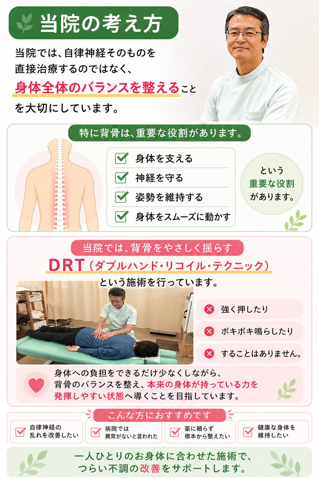 当院の考え方  当院では、自律神経そのものを直接治療するのではなく、  身体全体のバランスを整えることを大切にしています。  特に背骨は、  ・身体を支える  ・神経を守る  ・姿勢を維持する  ・身体をスムーズに動かす  という重要な役割があります。  当院では、背骨をやさしく揺らすDRT（ダブルハンド・リコイル・テクニック）という施術を行っています。  強く押したり、ボキボキ鳴らしたりすることはありません。  身体への負担をできるだけ少なくしながら、背骨のバランスを整え、本来の身体が持っている力を発揮しやすい状態へ導くことを目指しています。