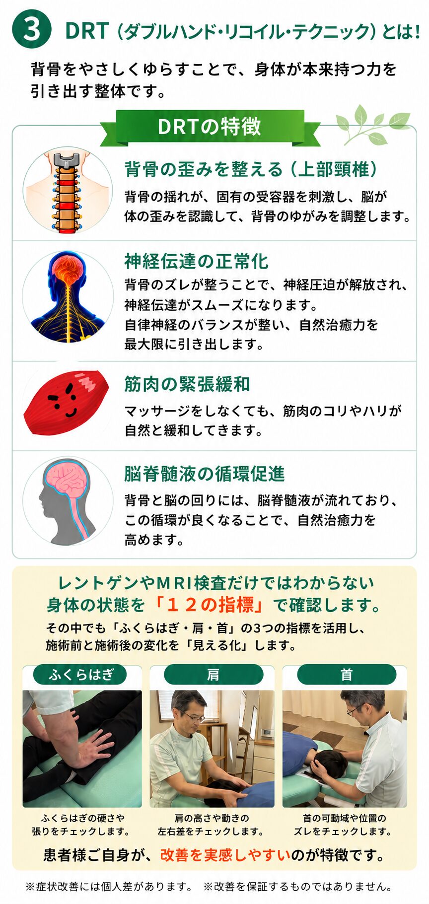 ③DRTダブルハンド・リコイル・テクニックとは背骨をやさしくゆらすことで、身体が本来もつ力を引き出す整体です。DRTの特徴　背骨の歪みを整える（上部頸椎）背骨の揺れが固有の受容容器を刺激し、脳が体のゆがみを認識して、背骨のゆがみを調整します。新遺影伝達の正常化→背骨のズレが整うことで、神経圧迫が解放され、神経伝達がスムーズになります。自律神経のバランスが整い、自然治癒力を最大限に引き出します。筋肉の緊張緩和→マサージをしなくても、筋肉のコリやハリが自然と緩和していきます。脳脊髄液の循環促進→背骨と脳の回りには、脳脊髄液が流れておりこの循環が良くなることで、自然治癒力を高めます。レントゲンやMRI画像だけではわからない身体の状態を「１２の指標」で確認します。その中でも「ふくらはぎ・肩・首」の３つの指標を活用し、施術前と施術後の変化を「見える化」します。患者様自身が改善を実感しやすいのが特徴です。