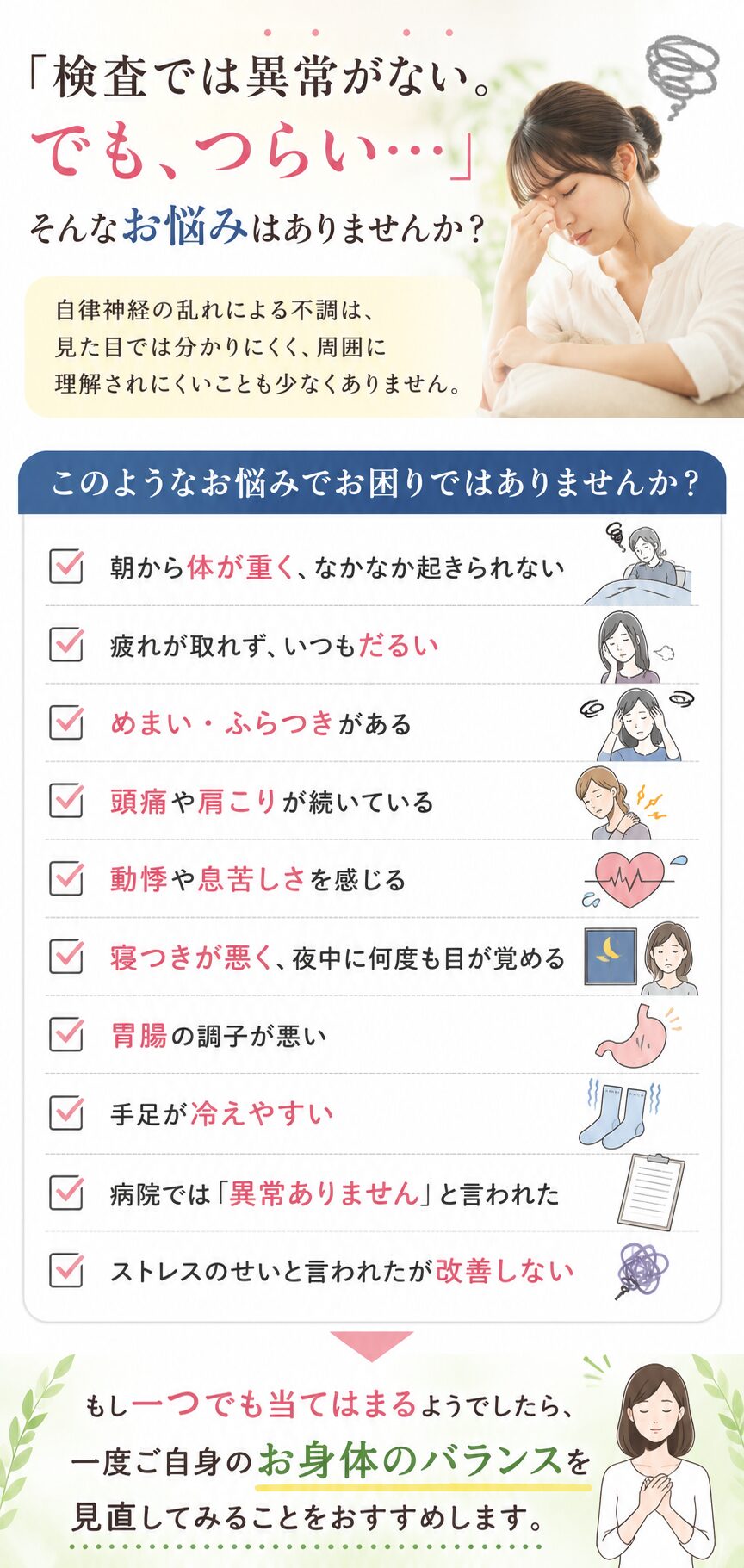 自律神経の乱れでお悩みの方へ
「検査では異常がないでもつらい・•・」そんなお悩みありませんか？自律神経の乱れによる不調は見てめではわかりにくく、周囲に理解されにくいことも少なくありません。
このようなお悩みでお困りではありませんか？
☑️朝から体が重く、なかなか起きられない
☑️疲れが取れず、いつもだるい
☑️めまい・ふらつきがある
☑️頭痛や肩こりが続いている
☑️動悸や息苦しさを感じる
☑️寝付きが悪く、夜中に何度も目が覚める
☑️胃腸の調子が悪い
☑️手足が冷えやすい
☑️病院では「異常ありません」と言われた
☑️ストレスのせいと言われたが改善しない
もし1つでも当てはまるようでしたら、一度ご自身のお身体のバランスを見直してみることをおすすめします。