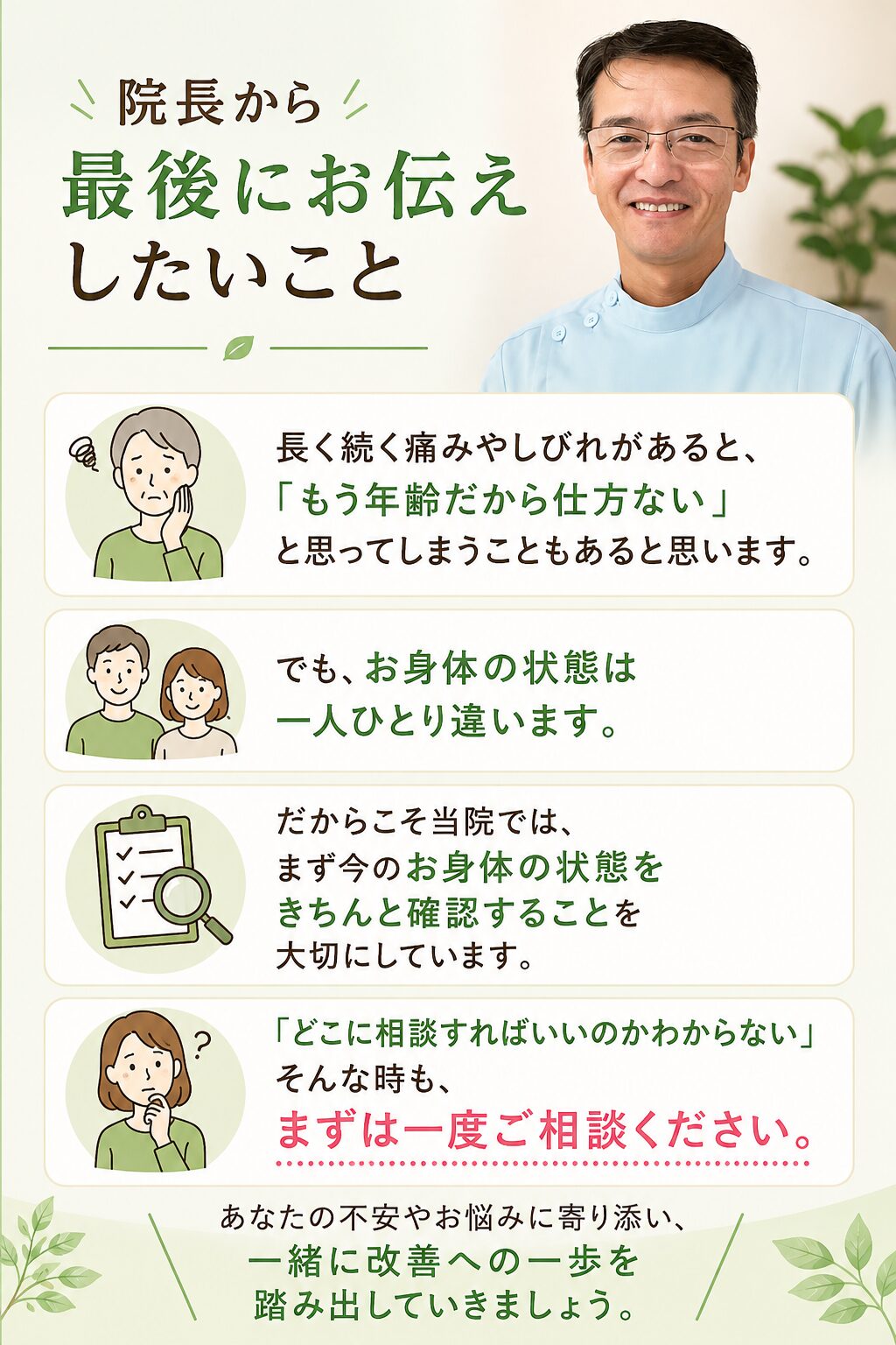 「院長から最後にお伝えしたいこと」 長く続く痛みやしびれがあると、
「もう年齢だから仕方ない」と思ってしまうこともあると思います。 でも、お身体の状態は一人ひとり違います。 だからこそ当院では、まず今のお身体の状態をきちんと確認することを大切にしています。 「どこに相談すればいいのかわからない」
そんな時も、まずは一度ご相談ください。