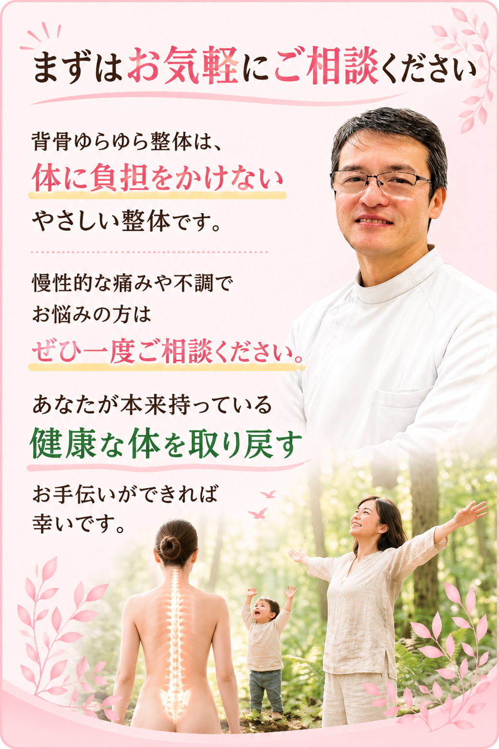 まずはお気軽にご相談ください 背骨ゆらゆら整体は、
体に負担をかけないやさしい整体です。 慢性的な痛みや不調でお悩みの方は
ぜひ一度ご相談ください。 あなたが本来持っている
健康な体を取り戻すお手伝いができれば幸いです。
