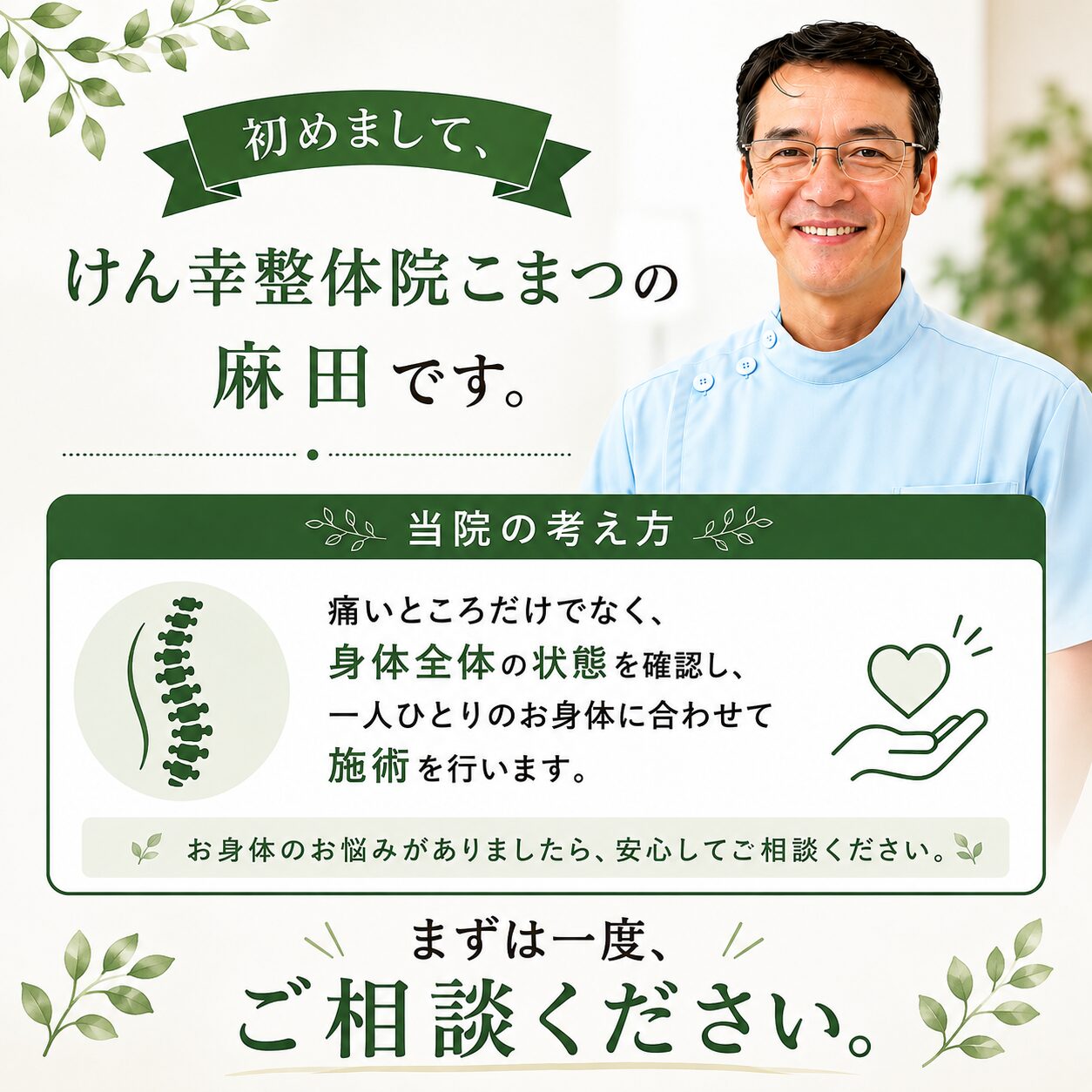 当院のホームページをご覧いただき、誠にありがとうございます。 初めまして、けん幸整体院こまつの麻田です。 当院の考え方は、痛いところだけでなく、身体全体の状態を確認し、一人一人に合った施術で根本改善を目指します。 まずは一度、ご相談ください。
※改善を保証するものではありません。