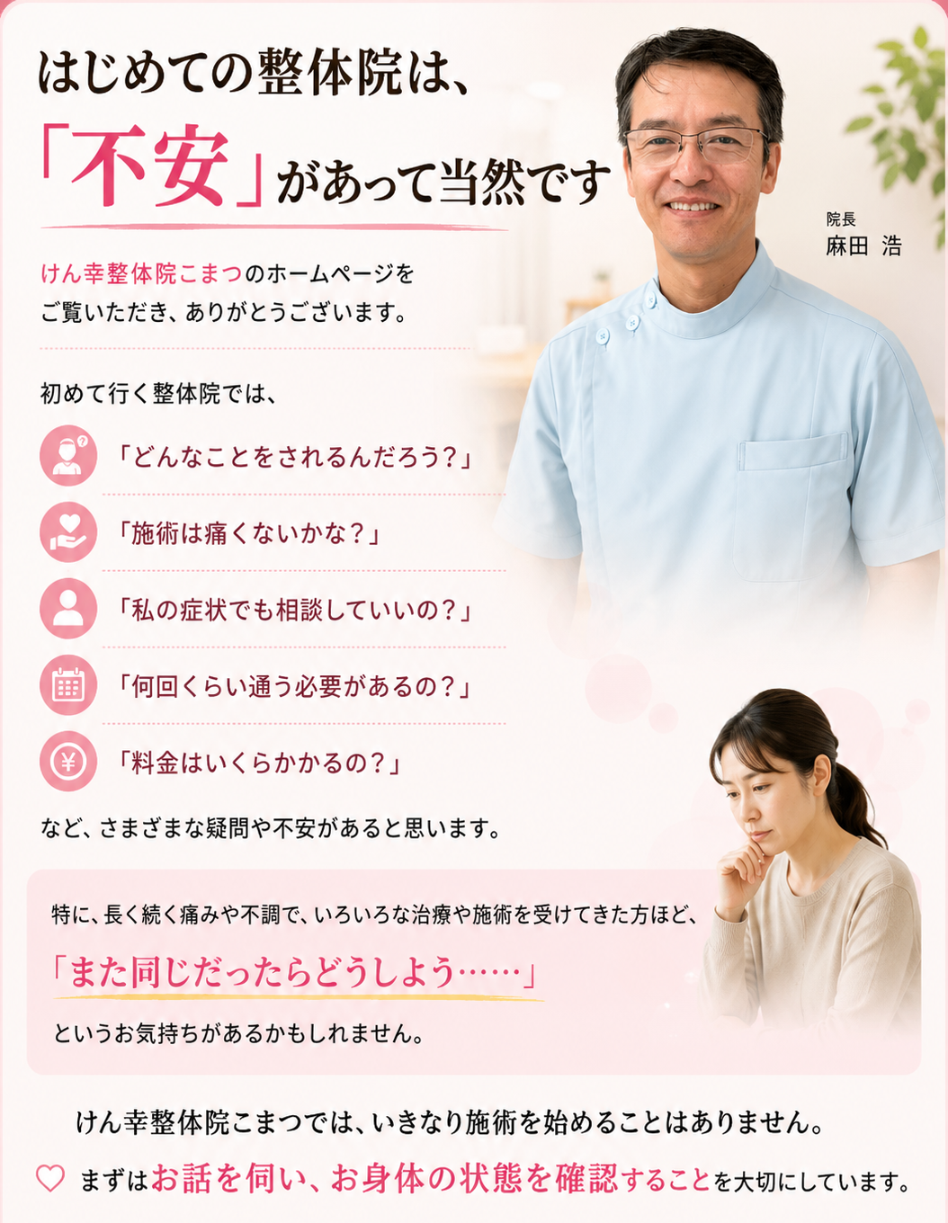 # はじめての整体院は、「不安」があって当然です  けん幸整体院こまつのホームページをご覧いただき、ありがとうございます。  初めて行く整体院では、  「どんなことをされるんだろう？」  「施術は痛くないかな？」  「私の症状でも相談していいの？」  「何回くらい通う必要があるの？」  「料金はいくらかかるの？」  など、さまざまな疑問や不安があると思います。  特に、長く続く痛みや不調で、いろいろな治療や施術を受けてきた方ほど、  **「また同じだったらどうしよう……」**  というお気持ちがあるかもしれません。  けん幸整体院こまつでは、いきなり施術を始めることはありません。  **まずはお話を伺い、お身体の状態を確認することを大切にしています。**  このページでは、初めての方に安心してご来院いただけるよう、**初回の流れ・施術・料金・通院の目安・ご予約方法**についてご案内します。