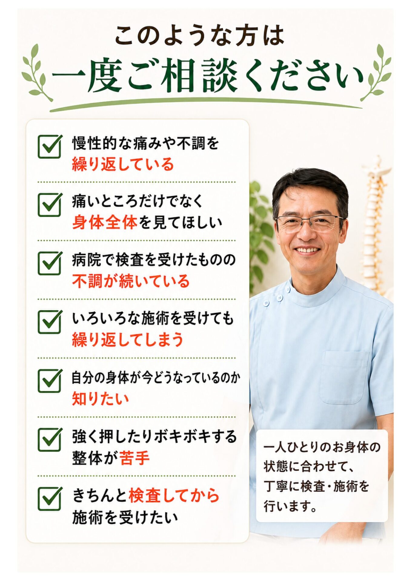 このような方は一度ご相談ください
慢性的な痛みや不調を繰り返している
痛いところだけでなく身体全体を見てほしい
病院で検査を受けたものの不調が続いている
いろいろな施術を受けても繰り返してしまう
自分の身体が今どうなっているのか知りたい
強く押したりボキボキする整体が苦手
きちんと検査してから施術を受けたい  このようなお悩みがありましたら、お気軽にご相談ください。
