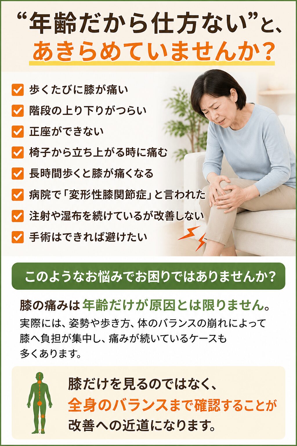 「年齢だから仕方ない」と、あきらめていませんか？
歩くたびに膝が痛い
階段の上り下りがつらい
正座ができない
椅子から立ち上がる時に痛む
長時間歩くと膝が痛くなる
病院で「変形性膝関節症」と言われた
注射や湿布を続けているが改善しない
手術はできれば避けたい  このようなお悩みでお困りではありませんか？  膝の痛みは年齢だけが原因とは限りません。  実際には、姿勢や歩き方、体のバランスの崩れによって膝へ負担が集中し、痛みが続いているケースも多くあります。膝だけを見るのではなく、全身のバランスまで確認することが改善への近道になることがあります。