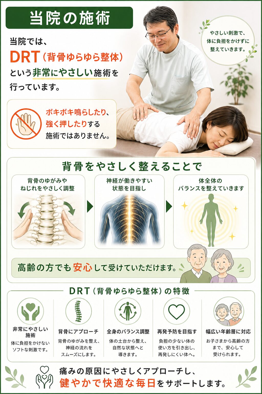 当院の施術  当院では、  DRT（背骨ゆらゆら整体）  という非常にやさしい施術を行っています。  ボキボキ鳴らしたり、  強く押したりする施術ではありません。  背骨をやさしく整えることで、  神経が働きやすい状態を目指し、  体全体のバランスを整えていきます。  高齢の方でも安心して受けていただけます。