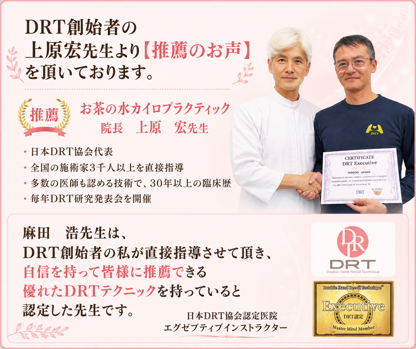 医師も認める技術の提唱者、上原宏先生より推薦のお声を頂いております。
お茶の水カイロプラクティック院長 上原 宏先生 「麻田 浩先生は、DRT創始者の私が直接指導させて頂き、自信を持って皆様に推薦できる優れたDRTテクニックを持っていると認定した先生です。」 上原 宏先生のご紹介 お茶の水カイロプラクティック院長
DRT創始者(ダブルハンドリコイルテクニック)
日本DRT協会代表
全国3000名以上が学ぶ施術者の講師
多数の医師も認める技術で、30年以上の臨床歴
毎年DRT研究発表会を開催
