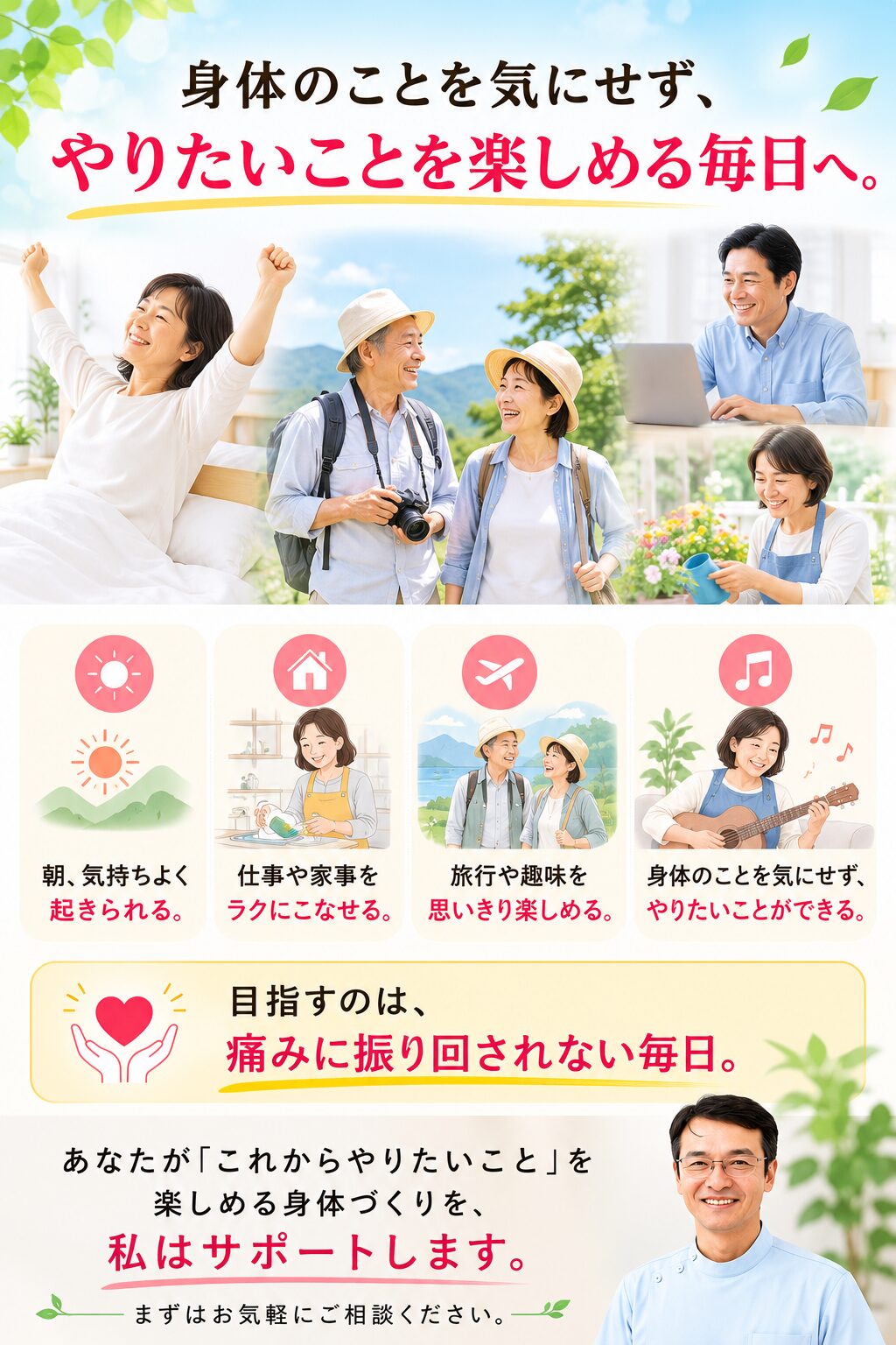 身体のことを気にせず、やりたいことを楽しめる毎日へ。 朝、気持ちよく起きられる。
仕事や家事をラクにこなせる。
旅行や趣味を思いきり楽しめる。
身体のことを気にせず、やりたいことができる。 **目指すのは、痛みに振り回されない毎日。** あなたが「これからやりたいこと」を楽しめる身体づくりを、私はサポートします。