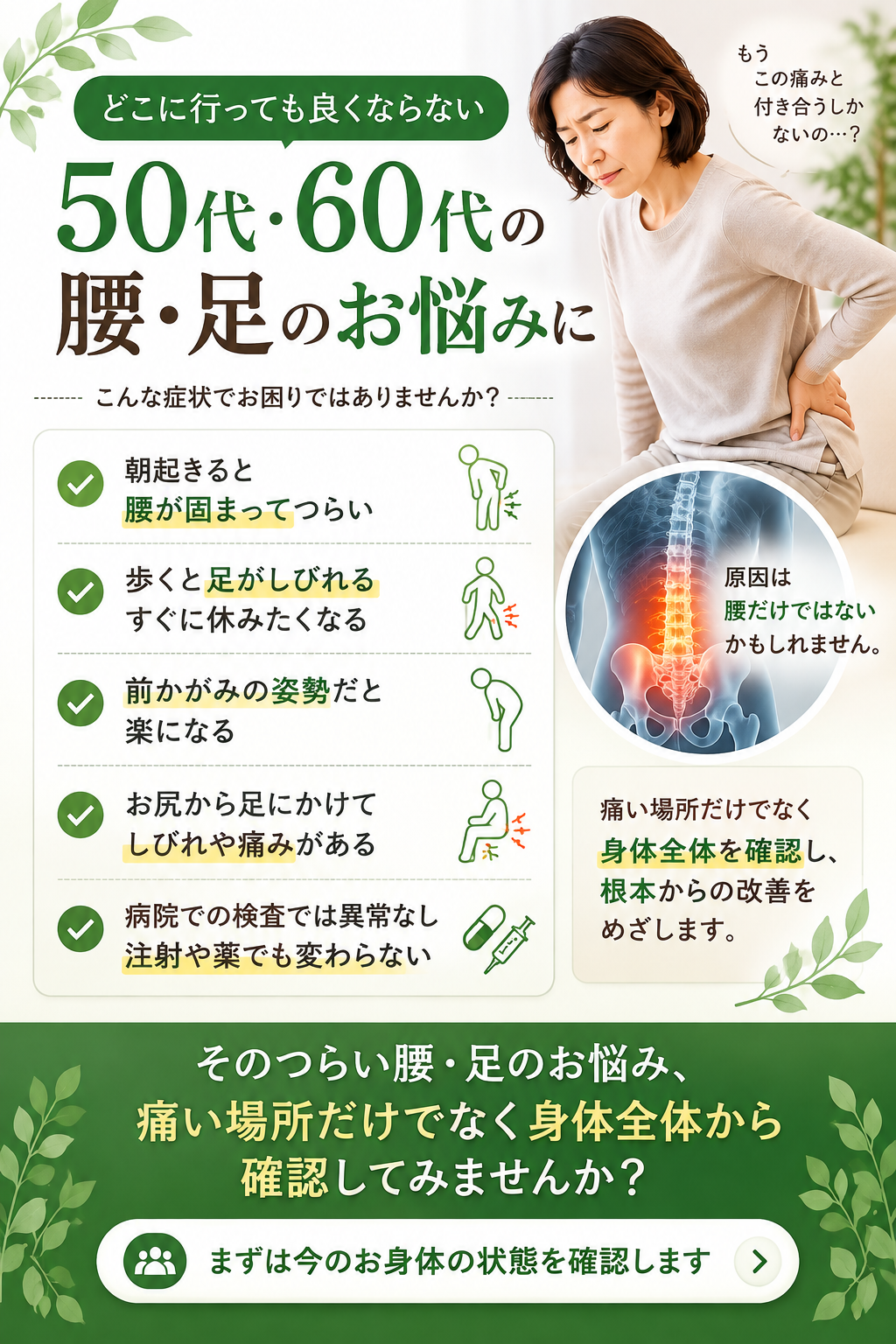 どこに行っても良くならない50代・60代のあなたへ こんな症状でお困りではありませんか?
・朝起きると腰が固まって辛い
・歩くと足が痺れる、すぐに休みたくなる
・前屈みの姿勢だと楽になる
・お尻から足にかけて痺れや痛みがある
・病院での検査は異常なし、薬や注射でも変わらない その辛い腰・足のお悩み、痛い場所だけでなく身体全体から確認してみませんか?まずは今のお身体の状態を確認します。