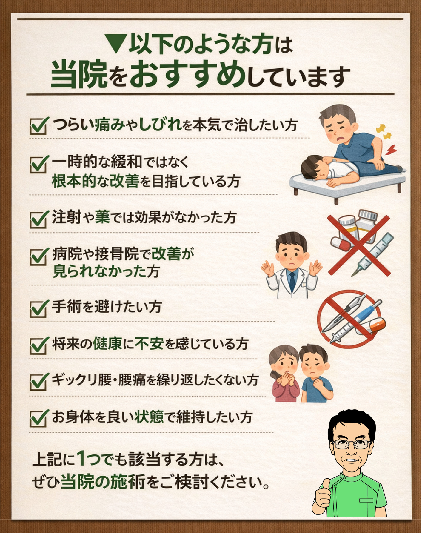 ▼以下のような方は当院をおすすめしています。
つらい痛みやしびれを本気で治したい方
一時的な緩和ではなく根本的な改善を目指している方
注射や薬では効果がなかった方
病院や接骨院で改善が見られなかった方
手術を避けたい方
将来の健康に不安を感じている方
ギックリ腰・腰痛を繰り返したくない方
お身体を良い状態で維持したい方  上記に1つでも該当する方は、ぜひ当院の施術をご検討ください。