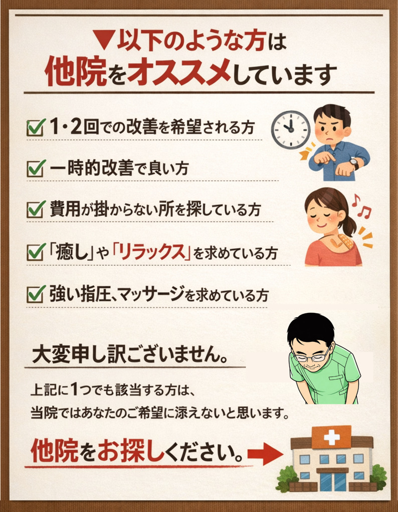 ▼以下のような方は他院をオススメしています。
1・２回での改善を希望される方
一時的改善で良い方
費用が掛からない所を探している方
「癒し」や「リラックス」を求めている方
強い指圧や電気療法、マッサージを求めている方  上記に１つでも該当する方は、当院ではご期待に添えない可能性がございます。他院をお探しください。
