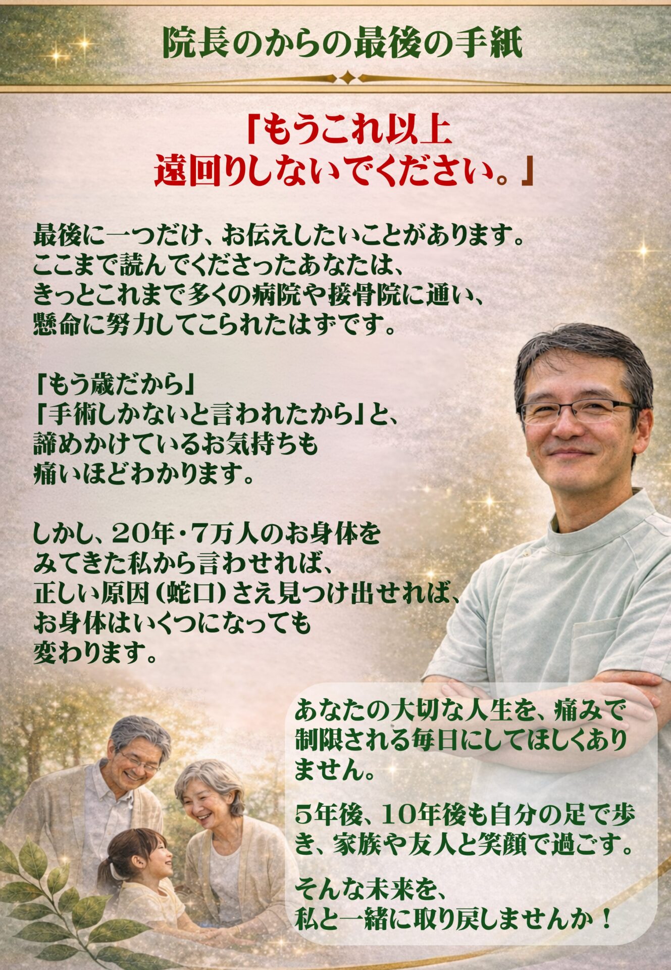 院長から最後の手紙（追伸）  「もう、これ以上遠回りをしないでください」  最後に一つだけ、お伝えしたいことがあります。 ここまで読んでくださったあなたは、きっとこれまで多くの病院や接骨院に通い、人一倍努力してこられたはずです。  「もう歳だから」「手術しかないと言われたから」と諦めかけるお気持ちも、痛いほどわかります。しかし、20年・7万人のお身体をみてきた私から言わせれば、正しい原因（蛇口）さえ見つけ出せれば、お身体はいくつになっても変わることができます。  あなたの大切な人生を、痛みで制限される毎日にしてほしくありません。 5年後、10年後も自分の足で元気に歩き、家族や友人と笑顔で過ごす。そんな未来を、私と一緒に取り戻しませんか？  勇気を出して踏み出したその一歩を、私は全力で受け止めます。