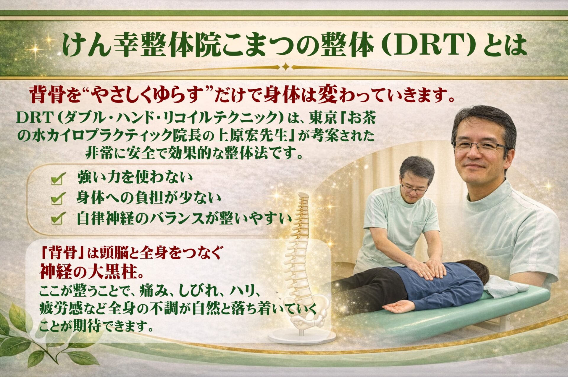 けん幸整体院こまつの整体（ＤＲＴ）とは  背骨を“やさしくゆらす”だけで、身体は変わっていきます。  DRT（ダブルハンド・リコイル・テクニック）は、東京お茶の水カイロプラクティック院長・上原宏先生が考案した、非常に安全で効果的な整体法です。  ✔ 強い力を使わない
✔ 身体への負担が少ない
✔ 自律神経のバランスが整いやすい  「背骨」は、脳と全身をつなぐ 神経の大黒柱。
ここが整うことで、痛み・しびれ・ハリ・疲労感など、全身の不調が自然と落ち着いていくことが期待できます。